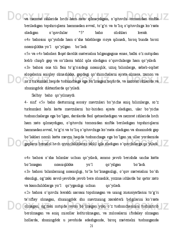 va   nazorat   ishlarida   hech   ham   xato   qilmaydigan,   o qituvchi   tomonidan   sinfdaʻ
beriladigan topshiriqlarni hammadan avval, to g ri  va to liq o qituvchiga ko rsata	
ʻ ʻ ʻ ʻ ʻ
oladigan   o quvchilar   "5"   baho   olishlari   kerak.  	
ʻ
«4»   bahosini   qo yishda   ham   o sha   talablarga   rioya   qilinadi,   biroq   bunda   biroz
ʻ ʻ
noaniqlikka yo l	
ʻ qo yilgan	ʻ bo ladi.  	ʻ
«5» va «4» baholari faqat darslik materialini bilgangagina emas, balki o z nutqidan	
ʻ
kelib   chiqib   gap   va   so zlarni   tahlil   qila   oladigan   o quvchilarga   ham   qo yiladi.  	
ʻ ʻ ʻ
«3»   bahosi   ona   tili   fani   to g risidagi   noaniqlik,   uzuq   bilimlarga,   sabab-oqibat	
ʻ ʻ
aloqalarini   aniqlay   olmaslikka,   gapdagi   qo shimchalarni   ajrata   olmasa,   zamon   va	
ʻ
so z turkumlar haqida tushunchaga ega bo lmagan taqdirda, va nazorat ishlarida va	
ʻ ʻ
shuningdek diktantlarda qo yiladi.  	
ʻ
       Salbiy baho qo yilmaydi.  	
ʻ
4-   sinf.   «5»   baho   dasturning   asosiy   mavzulari   bo yicha   aniq   bilimlarga,   so z	
ʻ ʻ
turkumlari   kabi   katta   mavzularni   bir-biridan   ajrata   oladigan,   ular   bo yicha	
ʻ
tushunchalarga ega bo lgan, darslarda faol qatnashadigan va nazorat ishlarida hech	
ʻ
ham   xato   qilmaydigan,   o qituvchi   tomonidan   sinfda   beriladigan   topshiriqlarni	
ʻ
hammadan avval, to g ri va to liq o qituvchiga ko rsata oladigan va shunindek gap	
ʻ ʻ ʻ ʻ ʻ
bo laklari nomli katta mavzu haqida tushunchaga ega bo lgan va ullar yordamida	
ʻ ʻ
gaplarni bemalol hech qiyinchiliklarsiz tahlil qila oladigan o quvchilarga qo yiladi.	
ʻ ʻ
«4»   bahosi   o sha   bilimlar   uchun   qo yiladi,   ammo   javob   berishda   uncha   katta	
ʻ ʻ
bo lmagan   noaniqlikka   yo l   qo yilgan   bo ladi.  	
ʻ ʻ ʻ ʻ
«3»   bahosi   bilimlarning   noaniqligi,   to la   bo lmaganligi,   o quv   materialini   bo sh	
ʻ ʻ ʻ ʻ
ekanligi, og zaki savol-javobda javob bera olmaslik, yozma ishlarda bir qator xato	
ʻ
va kamchiliklarga yo l	
ʻ qo yganligi	ʻ uchun qo yiladi.  	ʻ
«2»   bahosi   o quvchi   kerakli   narsani   topolmagan   va   uning   xususiyatlarini   to g ri	
ʻ ʻ ʻ
ta‘riflay   olmagan,   shuningdek   shu   mavzuning   xarakterli   belgilarini   ko rsata	
ʻ
olmagan,   og zaki   nutqida   ravon   bo lmagan   yoki   o z   tushunchasinini   tushuntirib	
ʻ ʻ ʻ
berolmagan   va   aniq   misollar   keltirolmagan,   va   xulosalarni   ifodalay   olmagan
hollarda,   shuningdek   u   javobida   adashganda,   biroq   materialni   tushunganda
21 