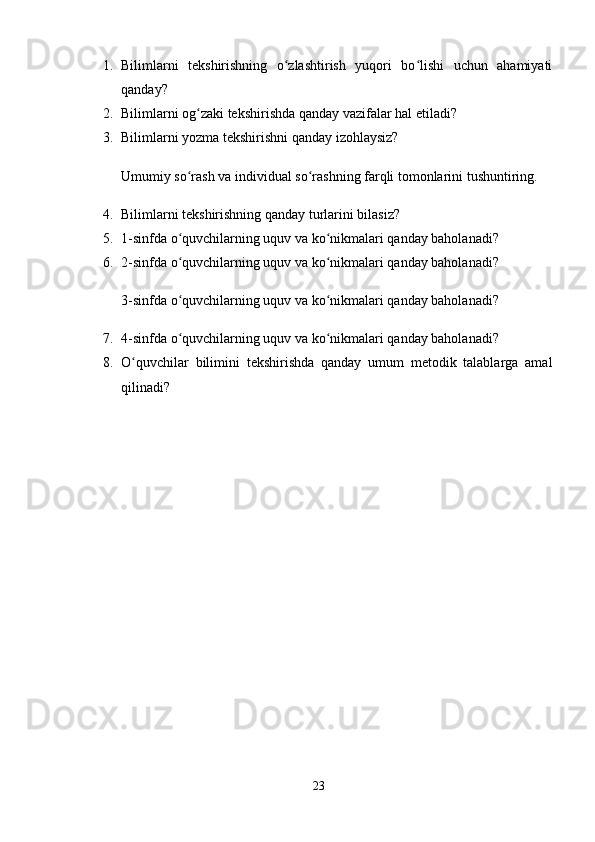 1. Bilimlarni   tekshirishning   o zlashtirish   yuqori   bo lishi   uchun   ahamiyatiʻ ʻ
qanday? 
2. Bilimlarni og zaki tekshirishda qanday vazifalar hal etiladi? 	
ʻ
3. Bilimlarni yozma tekshirishni qanday izohlaysiz? 
Umumiy so rash va individual so rashning farqli tomonlarini tushuntiring. 
ʻ ʻ
4. Bilimlarni tekshirishning qanday turlarini bilasiz? 
5. 1-sinfda o quvchilarning uquv va ko nikmalari qanday baholanadi? 
ʻ ʻ
6. 2-sinfda o quvchilarning uquv va ko nikmalari qanday baholanadi? 
ʻ ʻ
3-sinfda o quvchilarning uquv va ko nikmalari qanday baholanadi? 
ʻ ʻ
7. 4-sinfda o quvchilarning uquv va ko nikmalari qanday baholanadi? 
ʻ ʻ
8. O quvchilar   bilimini   tekshirishda   qanday   umum   metodik   talablarga   amal	
ʻ
qilinadi? 
23 