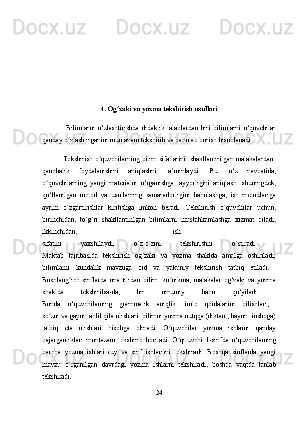 4. Og zaki va yozma tekshirish usullariʻ
                  Bilimlarni   o zlashtirishda   didaktik   talablardan   biri   bilimlarni   o quvchilar	
ʻ ʻ
qanday o zlashtirganini muntazam tekshirib va baholab borish hisoblanadi.	
ʻ
                 Tekshirish o quvchilarning bilim sifatlarini, shakllantirilgan malakalardan  	
ʻ
qanchalik   foydalanishini   aniqlashni   ta’minlaydi.   Bu,   o z   navbatida,	
ʻ
o quvchilaming   yangi   materialni   o rganishga   tayyorligini   aniqlash,   shuningdek,	
ʻ ʻ
qo llanilgan   metod   va   usullaming   samaradorligini   baholashga,   ish   metodlariga
ʻ
ayrim   o zgartirishlar   kiritishga   imkon   beradi.   Tekshirish   o quvchilar   uchun,	
ʻ ʻ
birinchidan,   to g ri   shakllantirilgan   bilimlarni   mustahkamlashga   xizmat   qiladi,	
ʻ ʻ
ikkinchidan,   ish  
sifatini   yaxshilaydi,   o z-o zini   tekshirishni   o stiradi.  	
ʻ ʻ ʻ
Maktab   tajribasida   tekshirish   og zaki   va   yozma   shaklda   amalga   oshiriladi;
ʻ
bilimlarni   kundalik   mavzuga   oid   va   yakuniy   tekshirish   tatbiq   etiladi.  
Boshlang ich   sinflarda   ona   tilidan   bilim,   ko nikma,   malakalar   og zaki   va   yozma	
ʻ ʻ ʻ
shaklda   tekshirilsa-da,   bir   umumiy   baho   qo yiladi.  	
ʻ
Bunda   o quvchilaming   grammatik   aniqlik,   imlo   qoidalarini   bilishlari,  	
ʻ
so zni va gapni tahlil qila olishlari, bilimni yozma nutqqa (diktant, bayon, inshoga)	
ʻ
tatbiq   eta   olishlari   hisobga   olinadi.   O quvchilar   yozma   ishlarni   qanday	
ʻ
bajarganliklari   muntazam   tekshirib   boriladi.   O qituvchi   1-sinfda   o quvchilaming	
ʻ ʻ
barcha   yozma   ishlari   (uy   va   sinf   ishlari)ni   tekshiradi.   Boshqa   sinflarda   yangi
mavzu   o rganilgan   davrdagi   yozma   ishlarni   tekshiradi,   boshqa   vaqtda   tanlab	
ʻ
tekshiradi.  
24 