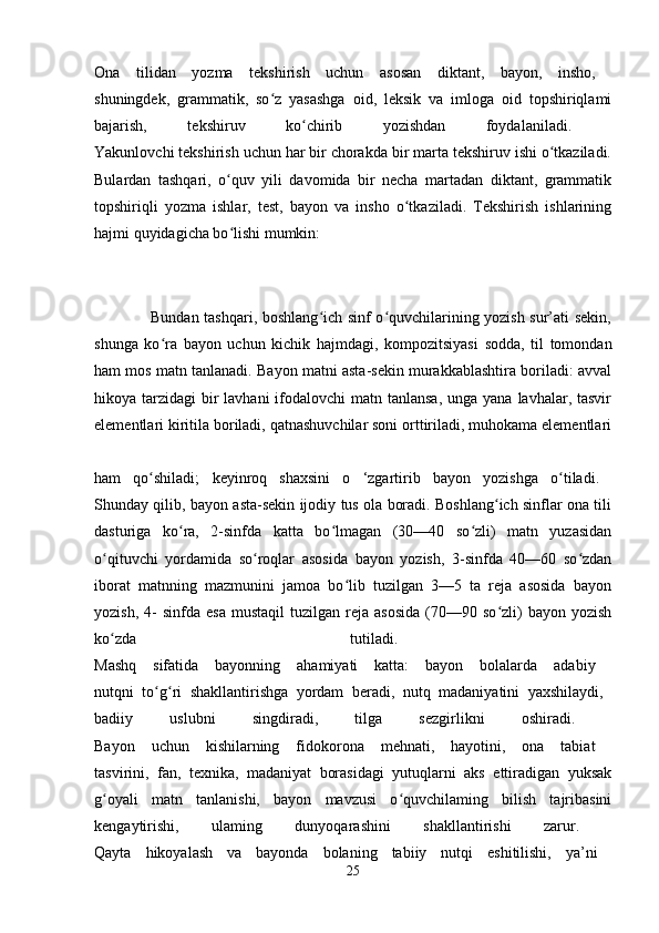 Ona   tilidan   yozma   tekshirish   uchun   asosan   diktant,   bayon,   insho,  
shuningdek,   grammatik,   so z   yasashga   oid,   leksik   va   imloga   oid   topshiriqlamiʻ
bajarish,   tekshiruv   ko chirib   yozishdan   foydalaniladi.  	
ʻ
Yakunlovchi tekshirish uchun har bir chorakda bir marta tekshiruv ishi o tkaziladi.	
ʻ
Bulardan   tashqari,   o quv   yili   davomida   bir   necha   martadan   diktant,   grammatik	
ʻ
topshiriqli   yozma   ishlar,   test,   bayon   va   insho   o tkaziladi.   Tekshirish   ishlarining	
ʻ
hajmi quyidagicha bo lishi mumkin: 	
ʻ
                     Bundan tashqari, boshlang ich sinf o quvchilarining yozish sur’ati sekin,	
ʻ ʻ
shunga   ko ra   bayon   uchun   kichik   hajmdagi,   kompozitsiyasi   sodda,   til   tomondan	
ʻ
ham mos matn tanlanadi. Bayon matni asta-sekin murakkablashtira boriladi: avval
hikoya tarzidagi  bir  lavhani  ifodalovchi  matn tanlansa,  unga yana lavhalar, tasvir
elementlari kiritila boriladi, qatnashuvchilar soni orttiriladi, muhokama elementlari
ham   qo shiladi;   keyinroq   shaxsini   o   ‘zgartirib   bayon   yozishga   o tiladi.  	
ʻ ʻ
Shunday qilib, bayon asta-sekin ijodiy tus ola boradi. Boshlang ich sinflar ona tili	
ʻ
dasturiga   ko ra,   2-sinfda   katta   bo lmagan   (30—40   so zli)   matn   yuzasidan	
ʻ ʻ ʻ
o qituvchi   yordamida   so roqlar   asosida   bayon   yozish,   3-sinfda   40—60   so zdan	
ʻ ʻ ʻ
iborat   matnning   mazmunini   jamoa   bo lib   tuzilgan   3—5   ta   reja   asosida   bayon	
ʻ
yozish,  4-   sinfda  esa   mustaqil  tuzilgan  reja  asosida  (70—90  so zli)   bayon  yozish	
ʻ
ko zda   tutiladi.  	
ʻ
Mashq   sifatida   bayonning   ahamiyati   katta:   bayon   bolalarda   adabiy  
nutqni   to g ri   shakllantirishga   yordam   beradi,   nutq   madaniyatini   yaxshilaydi,  	
ʻ ʻ
badiiy   uslubni   singdiradi,   tilga   sezgirlikni   oshiradi.  
Bayon   uchun   kishilarning   fidokorona   mehnati,   hayotini,   ona   tabiat  
tasvirini,   fan,   texnika,   madaniyat   borasidagi   yutuqlarni   aks   ettiradigan   yuksak
g oyali   matn   tanlanishi,   bayon   mavzusi   o quvchilaming   bilish   tajribasini	
ʻ ʻ
kengaytirishi,   ulaming   dunyoqarashini   shakllantirishi   zarur.  
Qayta   hikoyalash   va   bayonda   bolaning   tabiiy   nutqi   eshitilishi,   ya’ni  
25 