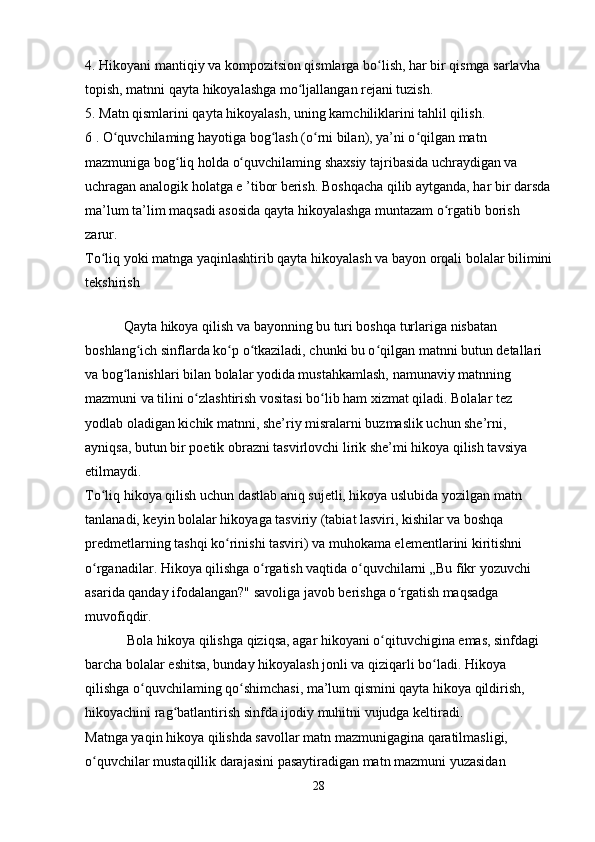 4. Hikoyani mantiqiy va kompozitsion qismlarga bo lish, har bir qismga sarlavha ʻ
topish, matnni qayta hikoyalashga mo ljallangan rejani tuzish. 	
ʻ
5. Matn qismlarini qayta hikoyalash, uning kamchiliklarini tahlil qilish. 
6 . O quvchilaming hayotiga bog lash (o rni bilan), ya’ni o qilgan matn 	
ʻ ʻ ʻ ʻ
mazmuniga bog liq holda o quvchilaming shaxsiy tajribasida uchraydigan va 	
ʻ ʻ
uchragan analogik holatga e ’tibor berish. Boshqacha qilib aytganda, har bir darsda
ma’lum ta’lim maqsadi asosida qayta hikoyalashga muntazam o rgatib borish 	
ʻ
zarur. 
To liq yoki matnga yaqinlashtirib qayta hikoyalash va bayon orqali bolalar bilimini	
ʻ
tekshirish 
           Qayta hikoya qilish va bayonning bu turi boshqa turlariga nisbatan 
boshlang ich sinflarda ko p o tkaziladi, chunki bu o qilgan matnni butun detallari 	
ʻ ʻ ʻ ʻ
va bog lanishlari bilan bolalar yodida mustahkamlash, namunaviy matnning 	
ʻ
mazmuni va tilini o zlashtirish vositasi bo lib ham xizmat qiladi. Bolalar tez 	
ʻ ʻ
yodlab oladigan kichik matnni, she’riy misralarni buzmaslik uchun she’rni, 
ayniqsa, butun bir poetik obrazni tasvirlovchi lirik she’mi hikoya qilish tavsiya 
etilmaydi. 
To liq hikoya qilish uchun dastlab aniq sujetli, hikoya uslubida yozilgan matn 	
ʻ
tanlanadi, keyin bolalar hikoyaga tasviriy (tabiat lasviri, kishilar va boshqa 
predmetlarning tashqi ko rinishi tasviri) va muhokama elementlarini kiritishni 	
ʻ
o rganadilar. Hikoya qilishga o rgatish vaqtida o quvchilarni „Bu fikr yozuvchi 	
ʻ ʻ ʻ
asarida qanday ifodalangan?" savoliga javob berishga o rgatish maqsadga 	
ʻ
muvofiqdir. 
            Bola hikoya qilishga qiziqsa, agar hikoyani o qituvchigina emas, sinfdagi 	
ʻ
barcha bolalar eshitsa, bunday hikoyalash jonli va qiziqarli bo ladi. Hikoya 	
ʻ
qilishga o quvchilaming qo shimchasi, ma’lum qismini qayta hikoya qildirish, 	
ʻ ʻ
hikoyachini rag batlantirish sinfda ijodiy muhitni vujudga keltiradi. 	
ʻ
Matnga yaqin hikoya qilishda savollar matn mazmunigagina qaratilmasligi, 
o quvchilar mustaqillik darajasini pasaytiradigan matn mazmuni yuzasidan 	
ʻ
28 