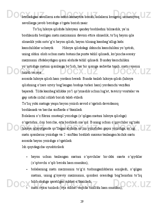 beriladigan savollarni asta-sekin kamaytira borish, bolalarni kengroq, umumiyroq 
savollarga javob berishga o rgata borish zaair. ʻ
            To liq hikoya qilishda hikoyani qanday boshlashni bilmaslik, ya’ni 	
ʻ
boshlanishi berilgan matn mazmunini davom ettira olmaslik, to liq bayon qila 	
ʻ
olmaslik yoki noto g ri bayon qilish, bayon tilining kambag alligi kabi 	
ʻ ʻ ʻ
kamchiliklar uchraydi.         Hikoya qilishdagi ikkinchi kamchilikni yo qotish, 	
ʻ
uning oldini olish uchun matn butunicha puxta tahlil qilinadi, ko pincha asosiy 	
ʻ
mazmunni ifodalaydigan qismi alohida tahlil qilinadi. Bunday kamchilikni 
yo qotishga matnni qismlarga bo lish, har bir qismga sarlavha topib, matn rejasini 	
ʻ ʻ
tuzish va reja 
asosida hikoya qilish ham yordam beradi. Bunda tanlab hikoya qilish (hikoya 
qilishning o zaro uzviy bog langan boshqa turlari ham) yordamchi vazifani 	
ʻ ʻ
bajaradi. Tilda kambag allikka yo l qo ymaslik uchun lug at, tasviriy vositalar va 	
ʻ ʻ ʻ ʻ
gap ustida izchil ishlab borish talab etiladi. 
To liq yoki matnga yaqin bayon yozish savod o rgatish davridanoq 	
ʻ ʻ
boshlanadi va barcha sinflarda o tkaziladi. 	
ʻ
Bolalami o z fikrini mustaqil yozishga (o qilgan matnni hikoya qilishga) 	
ʻ ʻ
o rgatishni, iloji boricha, erta boshlash ma’qul. Buning uchun o quvchilar og zaki 	
ʻ ʻ ʻ
hikoya qilayotganda qo llagan alohida so zni yozishdan gapni yozishga, so ng 	
ʻ ʻ ʻ
matn qismlarini yozishga va 2 -sinfdan boshlab maxsus tanlangan kichik matn 
asosida bayon yozishga o rgatiladi. 	
ʻ
Ish quyidagicha uyushtiriladi:
 bayon   uchun   tanlangan   matnni   o quvchilar   bir-ikki   marta   o qiydilar	
ʻ ʻ
(o qituvchi o qib berishi ham mumkin); 	
ʻ ʻ
 bolalaming   matn   mazmunini   to g ri   tushunganliklarini   aniqlash,   o qilgan	
ʻ ʻ ʻ
matnni,   uning   g oyaviy   mazmunini,   qismlari   orasidagi   bog lanishni   to liq	
ʻ ʻ ʻ
bilib olishga qaratilgan suhbat o tkaziladi; 	
ʻ
 matn rejasi tuziladi (reja suhbat vaqtida tuzilishi ham mumkin); 
29 