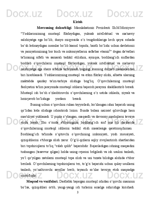 Kirish
                Mavzuning   dolzarbligi .   Mamlakatimiz   Prezidenti   Sh.M.Mirziyoev
"Yoshlarimizning   mustaqil   fikrlaydigan,   yuksak   intellektual   va   ma'naviy
salohiyatga   ega   bo lib,   dunyo   miqyosida   o z   tengdoshlariga   hech   qaysi   sohadaʻ ʻ
bo sh kelmaydigan insonlar bo lib kamol topishi, baxtli bo lishi uchun davlatimiz	
ʻ ʻ ʻ
va jamiyatimizning bor kuch va imkoniyatlarini safarbar etamiz 1
" degan da'vatlari
ta'limning   sifatli   va   samarali   tashkil   etilishini,   ayniqsa,   boshlang ich   sinflardan	
ʻ
boshlab   o quvchilarni   mustaqil   fikrlaydigan,   yuksak   intellektual   va   ma'naviy	
ʻ
salohiyatga  ega shaxs  sifatida tarbiyalash  bugungi  kunning dolzarb masalalaridan
biri hisoblanadi. Yoshlarimizning mustaqil va erkin fikrlay olishi, albatta ularning
maktabda   qanday   ta'im-tarbiya   olishiga   bog liq.   O quvchilarning   mustaqil	
ʻ ʻ
faoliyatini ta'lim jarayonida mustaqil ishlarni bajarish jarayoni shakllantirib beradi.
Mustaqil   ish   bo sh   o zlashtiruvchi   o quvchilarning   o z   ustida   ishlashi,   ziyrak   va	
ʻ ʻ ʻ ʻ
hozirjavob bo lishiga	
ʻ yordam beradi.  
          Buning uchun o quvchini ruhan tayyorlash, ko zlangan ishni bajarish uning	
ʻ ʻ
qo lidan   kela   olishiga   ishontirish   lozim.   Bunda   bolani   nazorat   qiluvchiga   ham	
ʻ
mas'uliyat yuklanadi. U puxta o ylangan, maqsadli va davomiy mashqlarni tavsiya	
ʻ
etishi   kerak.   Shu   o rinda   e'tiboringizni   boshlang ich   sinf   ona   tili   darslarida	
ʻ ʻ
o quvchilarning   mustaqil   ishlarini   tashkil   etish   masalasiga   qaratmoqchiman.  	
ʻ
Boshlang ich   ta'limda   o qituvchi   o quvchining   imkoniyati,   yosh   xususiyati,	
ʻ ʻ ʻ
qiziqishlarini   e'tiborga   olish   zarur.   O g il-qizlarni   aqliy   rivojlantirish   shartlaridan	
ʻ ʻ
biri topshiriqlarni to liq "eslab qolib" bajarishdir. Bajariladigan ishning maqsadini	
ʻ
tushungan   (tasavvur   qilgan)   holda   uning   rejasini   belgilash   va   ish   usulini   tanlash,
yo l   qo yilgan   xatolarni   mustaqil   topa   olish   va   uni   tuzata   bilishga   alohida   e'tibor	
ʻ ʻ
beriladi. O quvchilarning topshiriqlarni tez, to g ri bajarishi uchun qulay usullarni	
ʻ ʻ ʻ
tanlash,   yo naltiruvchi   savollar   berib,   tayanch   so zlar   tavsiya   etish   maqsadga
ʻ ʻ
muvofiqdir.  
      Maqsad va vazifalari.  Dastlabki bajargan mustaqil ishidan o quvchi mamnun	
ʻ
bo lsa,   qiziqishlari   ortib,   yangi-yangi   ish   turlarini   amalga   oshirishga   kirishadi.	
ʻ
3 