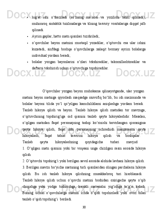  lug at   ishi   o tkaziladi   (so zning   ma’nosi   va   yozilishi   tahlil   qilinadi),ʻ ʻ ʻ
muhimroq   sintaktik   tuzilmalarga   va   tilning   tasviriy   vositalariga   diqqat   jalb
qilinadi. 
 Ayrim gaplar, hatto matn qismlari tuzdiriladi; 
 o quvchilar   bayon   matnini   mustaqil   yozadilar,   o qituvchi   esa   ular   ishini	
ʻ ʻ
kuzatadi,   sinfdagi   boshqa   o quvchilarga   xalaqit   bermay   ayrim   bolalarga	
ʻ
individual yordam beradi; 
 bolalar   yozgan   bayonlarini   o zlari   tekshiradilar,   takomillashtiradilar   va	
ʻ
daftarni tekshirish uchun o qituvchiga topshiradilar. 	
ʻ
                            O quvchilar   yozgan   bayon   muhokama   qilinayotganda,   ular   yozgan  	
ʻ
matnni   bayon   matniga   qiyoslash   maqsadga   muvofiq   bo lib,   bu   ish   mazmunda   va	
ʻ
bolalar   bayoni   tilida   yo l   qo yilgan   kamchiliklami   aniqlashga   yordam   beradi.  	
ʻ ʻ
Tanlab   hikoya   qilish   va   bayon.   Tanlab   hikoya   qilish   matndan   tor   mavzuga,
o qituvchining   topshirig iga   oid   qismini   tanlab   qayta   hikoyalashdir.   Masalan,	
ʻ ʻ
o qilgan   matndan   faqat   personajning   tashqi   ko rinishi   tasvirlangan   qismnigina
ʻ ʻ
qayta   hikoya   qilish,   faqat   ikki   personajning   uchrashish   manzarasini   qayta
hikoyalash,   faqat   tabiat   tasvirini   hikoya   qilish   va   boshqalar.  
Tanlab   qayta   hikoyalashning   quyidagicha   turlari   mavjud:  
1.   O qilgan   matn   qismini   yoki   bir   voqeani   unga   chizilgan   rasm   asosida   hikoya	
ʻ
qilish.  
2. O qituvchi topshirig i yoki berilgan savol asosida alohida lavhani hikoya qilish. 
ʻ ʻ
3. Berilgan mavzu bo yicha matnning turli qismlaridan olingan parchalarni hikoya	
ʻ
qilish.   Bu   ish   tanlab   hikoya   qilishning   murakkabroq   turi   hisoblanadi.  
Tanlab   hikoya   qilish   uchun   o quvchi   matnni   boshidan   oxirigacha   qayta   o qib	
ʻ ʻ
chiqishga   yoki   yodga   tushirishga,   kerakli   materialni   yig ishga   to g ri   keladi.	
ʻ ʻ ʻ
Buning   uchun   o quvchilarga   matnni   ichda   o qish   topshiriladi   yoki   ovoz   bilan	
ʻ ʻ
tanlab o qish topshirig i	
ʻ ʻ beriladi.  
30 