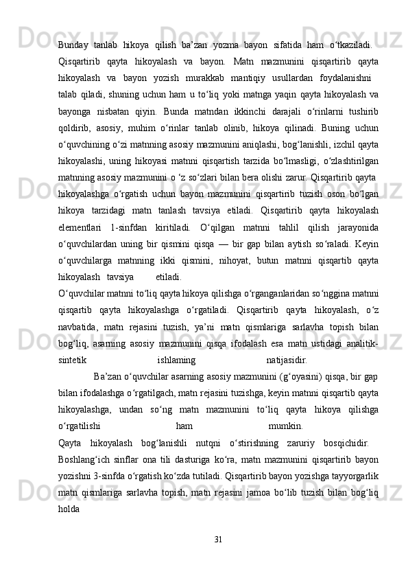 Bunday   tanlab   hikoya   qilish   ba’zan   yozma   bayon   sifatida   ham   o tkaziladi.  ʻ
Qisqartirib   qayta   hikoyalash   va   bayon.   Matn   mazmunini   qisqartirib   qayta
hikoyalash   va   bayon   yozish   murakkab   mantiqiy   usullardan   foydalanishni  
talab   qiladi,   shuning   uchun   ham   u   to liq   yoki   matnga   yaqin   qayta   hikoyalash   va	
ʻ
bayonga   nisbatan   qiyin.   Bunda   matndan   ikkinchi   darajali   o rinlarni   tushirib	
ʻ
qoldirib,   asosiy,   muhim   o rinlar   tanlab   olinib,   hikoya   qilinadi.   Buning   uchun	
ʻ
o quvchining o zi matnning asosiy mazmunini aniqlashi, bog lanishli, izchil qayta	
ʻ ʻ ʻ
hikoyalashi,   uning   hikoyasi   matnni   qisqartish   tarzida   bo lmasligi,   o zlashtirilgan	
ʻ ʻ
matnning asosiy mazmunini o ‘z so zlari bilan bera olishi zarur. Qisqartirib qayta 	
ʻ
hikoyalashga   o rgatish   uchun   bayon   mazmunini   qisqartirib   tuzish   oson   bo lgan	
ʻ ʻ
hikoya   tarzidagi   matn   tanlash   tavsiya   etiladi.   Qisqartirib   qayta   hikoyalash
elementlari   1-sinfdan   kiritiladi.   O qilgan   matnni   tahlil   qilish   jarayonida	
ʻ
o quvchilardan   uning   bir   qismini   qisqa   —   bir   gap   bilan   aytish   so raladi.   Keyin	
ʻ ʻ
o quvchilarga   matnning   ikki   qismini,   nihoyat,   butun   matnni   qisqartib   qayta
ʻ
hikoyalash tavsiya etiladi.  
O quvchilar matnni to liq qayta hikoya qilishga o rganganlaridan so nggina matnni
ʻ ʻ ʻ ʻ
qisqartib   qayta   hikoyalashga   o rgatiladi.   Qisqartirib   qayta   hikoyalash,   o z	
ʻ ʻ
navbatida,   matn   rejasini   tuzish,   ya’ni   matn   qismlariga   sarlavha   topish   bilan
bog liq,   asarning   asosiy   mazmunini   qisqa   ifodalash   esa   matn   ustidagi   analitik-	
ʻ
sintetik   ishlaming   natijasidir.  
                       Ba’zan o quvchilar asarning asosiy mazmunini (g oyasini) qisqa, bir gap	
ʻ ʻ
bilan ifodalashga o rgatilgach, matn rejasini tuzishga, keyin matnni qisqartib qayta
ʻ
hikoyalashga,   undan   so ng   matn   mazmunini   to liq   qayta   hikoya   qilishga	
ʻ ʻ
o rgatilishi   ham   mumkin.  	
ʻ
Qayta   hikoyalash   bog lanishli   nutqni   o stirishning   zaruriy   bosqichidir.  	
ʻ ʻ
Boshlang ich   sinflar   ona   tili   dasturiga   ko ra,   matn   mazmunini   qisqartirib   bayon	
ʻ ʻ
yozishni 3-sinfda o rgatish ko zda tutiladi. Qisqartirib bayon yozishga tayyorgarlik	
ʻ ʻ
matn   qismlariga   sarlavha   topish,   matn   rejasini   jamoa   bo lib   tuzish   bilan   bog liq	
ʻ ʻ
holda 
31 