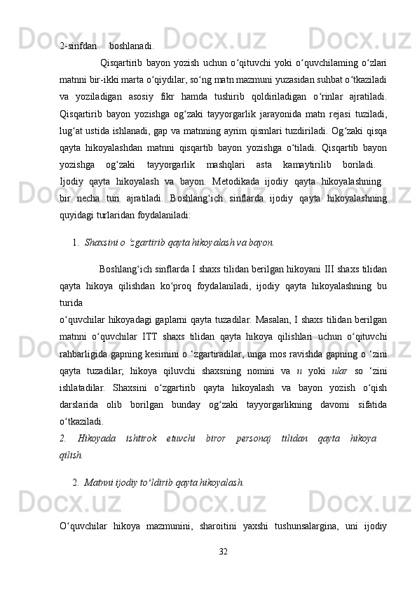 2-sinfdan boshlanadi.  
                      Qisqartirib   bayon   yozish   uchun   o qituvchi   yoki   o quvchilaming   o zlariʻ ʻ ʻ
matnni bir-ikki marta o qiydilar, so ng matn mazmuni yuzasidan suhbat o tkaziladi	
ʻ ʻ ʻ
va   yoziladigan   asosiy   fikr   hamda   tushirib   qoldiriladigan   o rinlar   ajratiladi.	
ʻ
Qisqartirib   bayon   yozishga   og zaki   tayyorgarlik   jarayonida   matn   rejasi   tuziladi,	
ʻ
lug at ustida ishlanadi, gap va matnning ayrim qismlari tuzdiriladi. Og zaki  qisqa	
ʻ ʻ
qayta   hikoyalashdan   matnni   qisqartib   bayon   yozishga   o tiladi.   Qisqartib   bayon	
ʻ
yozishga   og zaki   tayyorgarlik   mashqlari   asta   kamaytirilib   boriladi.  	
ʻ
Ijodiy   qayta   hikoyalash   va   bayon.   Metodikada   ijodiy   qayta   hikoyalashning  
bir   necha   turi   ajratiladi.   Boshlang ich   sinflarda   ijodiy   qayta   hikoyalashning	
ʻ
quyidagi turlaridan foydalaniladi: 
1. Shaxsini o ‘zgartirib qayta hikoyalash va bayon.  
                         Boshlang ich sinflarda I shaxs tilidan berilgan hikoyani III shaxs tilidan	
ʻ
qayta   hikoya   qilishdan   ko proq   foydalaniladi,   ijodiy   qayta   hikoyalashning   bu	
ʻ
turida  
o quvchilar  hikoyadagi gaplarni  qayta tuzadilar. Masalan,  I shaxs tilidan berilgan	
ʻ
matnni   o quvchilar   ITT   shaxs   tilidan   qayta   hikoya   qilishlari   uchun   o qituvchi	
ʻ ʻ
rahbarligida gapning kesimini  o ‘zgartiradilar, unga mos ravishda gapning o ‘zini
qayta   tuzadilar;   hikoya   qiluvchi   shaxsning   nomini   va   и   yoki   ular   so   ‘zini
ishlatadilar.   Shaxsini   o zgartirib   qayta   hikoyalash   va   bayon   yozish   o qish	
ʻ ʻ
darslarida   olib   borilgan   bunday   og zaki   tayyorgarlikning   davomi   sifatida	
ʻ
o tkaziladi.  	
ʻ
2.   Hikoyada   ishtirok   etuvchi   biror   personaj   tilidan   qayta   hikoya  
qilish.  
2. Matnni ijodiy to ldirib qayta hikoyalash. 	
ʻ
O quvchilar   hikoya   mazmunini,   sharoitini   yaxshi   tushunsalargina,   uni   ijodiy	
ʻ
32 