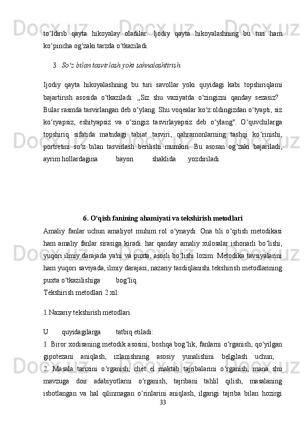 to ldirib   qayta   hikoyalay   oladilar.   Ijodiy   qayta   hikoyalashning   bu   turi   hamʻ
ko pincha og zaki tarzda o tkaziladi. 
ʻ ʻ ʻ
3. So z bilan tasvirlash yoki sahnalashtirish. 	
ʻ
Ijodiy   qayta   hikoyalashning   bu   turi   savollar   yoki   quyidagi   kabi   topshiriqlami
bajartirish   asosida   o tkaziladi:   „Siz   shu   vaziyatda   o zingizni   qanday   sezasiz?  	
ʻ ʻ
Bular rasmda tasvirlangan deb o ylang. Shu voqealar ko z oldingizdan o tyapti, siz	
ʻ ʻ ʻ
ko ryapsiz,   eshityapsiz   va   o zingiz   tasvirlayapsiz   deb   o ylang".   O quvchilarga	
ʻ ʻ ʻ ʻ
topshiriq   sifatida   matndagi   tabiat   tasviri,   qahramonlarning   tashqi   ko rinishi,	
ʻ
portretini   so z   bilan   tasvirlash   berilishi   mumkin.   Bu   asosan   og zaki   bajariladi,	
ʻ ʻ
ayrim hollardagina bayon shaklida yozdiriladi.  
6. O qish fanining ahamiyati va tekshirish metodlari	
ʻ
Amaliy   fanlar   uchun   amaliyot   muhim   rol   o ynaydi.   Ona   tili   o qitish   metodikasi	
ʻ ʻ
ham   amaliy   fanlar   sirasiga   kiradi.   har   qanday   amaliy   xulosalar   ishonarli   bo lishi,	
ʻ
yuqori ilmiy darajada ya'ni va puxta, asosli bo lishi lozim. Metodika tavsiyalarini	
ʻ
ham yuqori saviyada, ilmiy darajasi, nazariy tasdiqlanishi tekshirish metodlarining
puxta o tkazilishiga	
ʻ bog liq.  	ʻ
Tekshirish metodlari 2 xil: 
1.Nazariy tekshirish metodlari. 
U quyidagilarga tatbiq etiladi:  
1. Biror xodisaning metodik asosini, boshqa bog lik, fanlarni o rganish, qo yilgan	
ʻ ʻ ʻ
gipotezani   aniqlash,   izlanishning   asosiy   yunalishini   belgilash   uchun;  
2.   Masala   tarixini   o rganish,   chet   el   maktab   tajribalarini   o rganish,   mana   shu	
ʻ ʻ
mavzuga   doir   adabiyotlarni   o rganish,   tajribani   tahlil   qilish,   masalaning	
ʻ
isbotlangan   va   hal   qilinmagan   o rinlarini   aniqlash,   ilgarigi   tajriba   bilan   hozirgi
ʻ
33 