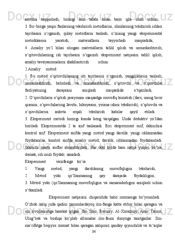 axvolni   taqqoslash,   hozirgi   kun   talabi   bilan   baxs   qila   olish   uchun;  
3. Bir-biriga yaqin fanlarning tekshirish metodlarini, olimlarning tekshirish ishlari
tajribasini   o rganish,   qulay   metodlarni   tanlash,   o zining   yangi   eksperimentalʻ ʻ
metodikasini   yaratish,   materiallarni   tayyorlash   maqsadida;  
4.   Amaliy   yo l   bilan   olingan   materiallarni   tahlil   qilish   va   umumlashtirish,	
ʻ
o qituvchilarning   ish   tajribasini   o rganish   eksperiment   natijasini   tahlil   qilish,	
ʻ ʻ
amaliy tavsiyanom alami shakllantirish uchun.  
2.Amaliy metod:  
1.   Bu   metod   o qituvchilarning   ish   tajribasini   o rganish,   yangiliklarini   tanlash,	
ʻ ʻ
umumlashtirish,   baholash   va   ommalashtirish,   o qituvchi   va   o quvchilar	
ʻ ʻ
faoliyatining   darajasini   aniqlash   maqsadida   o tqaziladi;  	
ʻ
2. O quvchilarni o qitish jarayonini maqsadga muvofiq kuzatish (dars, uning biror	
ʻ ʻ
qismini, o quvchilariing Javobi, hikoyasini, yozma ishini tekshirish), o qituvchi va	
ʻ ʻ
o quvchilarini   anketa   orqali   tekshirish   kabilar   qayd   etiladi.  	
ʻ
3.   Eksperiment   metodi   hozirgi   kunda   keng   tarqalgan.   Unda   deduktiv   yo ldan	
ʻ
boriladi.   Eksperimentda   2   ta   sinf   tanlanadi.   Biri   eksperiment   sinf,   ikkinchisi
kontrol   sinf.   Eksperiment   sinfda   yangi   metod   yangi   darslik.   yangi   ishlanmadan
foydalanilsa,   kontrol   sinfda   amaliy   metod,   darslik,   ishlanmadan   foydalaniladi.
Ikkinchi   marta   sinflar   almashtiriladi.   Har   ikki   holda   ham   natija   yuqori   bo lsa,
ʻ
demak, ish usuli foydali sanaladi.  
Eksperiment vazifasiga ko ra:  	
ʻ
1.   Yangi   metod,   yangi   darslikning   muvofiqligini   tekshirish;  
2.   Metod   yoki   qo llanmaning   qay   darajada   foydaliligini;  	
ʻ
3.   Metod   yoki   (qo llanmaning   muvofiqligini   va   samaradorligini   aniqlash   uchun	
ʻ
o tkaziladi.  	
ʻ
                        Eksperiment   natijasini   chiqarishda   baho   normasiga   bo ysuniladi.  	
ʻ
O zbek   xalqi   juda   qadim   zamonlardayoq   ilm-fanga   katta   etibor   bilan   qaragan   va	
ʻ
uni   rivojlanishga   harakat   qilgan.   Ibn   Sino,   Beruniy,   Al-Xorazmiy,   Amir   Temur,
Ulug bek   va   boshqa   ko plab   allomalar   ilm-fanni   dunyoga   tanitganlar.   Ilm-	
ʻ ʻ
ma’rifatga beqiyos xurmat bilan qaragan xalqimiz qanday qiyinchilik va to siqlar	
ʻ
34 