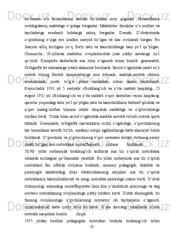 bo lmasin   o z   farzanddarini   savodli   bo Inshini   orzu   qilganlar.   Farzandlariniʻ ʻ ʻ
yoshligidanoq   maktabga   o qishga   berganlar.   Maktabdor   domlalar   o z   usullari   va	
ʻ ʻ
tajribalariga   asoslanib   bolalarga   saboq   berganlar.   Demak,   O zbekistonda	
ʻ
o qitishning   o ziga   xos   usullari   mavjud   bo lgan   va   ular   rivojlanib   borgan.   Bu	
ʻ ʻ ʻ
Jarayon   silliq   kechgani   yo q.   Ba'zi   xato   va   kamchiliklarga   ham   yo l   qo yilgan.	
ʻ ʻ ʻ
Chunonchi,   20-yillarda   maktabni   rivojlantirishda   juda   jiddiy   xatolarga   yo l	
ʻ
qo yildi.   Kompleks   dasturlarda   ona   tilini   o rganish   tizimi   buzildi:   grammatik,	
ʻ ʻ
Orfografik ko nikmalarga yetarli ahamiyat berilmadi. Savod o rgatishda yaxlit so z	
ʻ ʻ ʻ
metodi   tilning   fonetik   xususiyatlariga   mos   kelmadi,   analitik-sintetik   ishlarni
ta'minlamadi,   puxta,   to g ri   yozuv   masalalari   uchun   zamin   yaratilmadi.	
ʻ ʻ
Keyinchalik   1931   yil   5   sentyabr   «Boshlang ich   va   o rta   maktab   haqidalgi,   25	
ʻ ʻ
avgust   1932   yil   «Boshlang ich   va   o rta   maktab   o quv   dasturlari   rejimi   haqida»gi	
ʻ ʻ ʻ
qarorlar yuqoridagi kabi yo l qo yilgan xato va kamchiliklarni bartaraf qilishda va
ʻ ʻ
o quv   mashg ulotlari   tizimini   ishlab   chiqishda   maktabga   va   o qituvchilarga	
ʻ ʻ ʻ
yordam berdi. Tezlik bilan savod o rgatishda analitik-sintetik tovush metodi qayta	
ʻ
tiklandi.   Grammatik,   orfografik   materiallarni   izchil   o rgatishga,   o quvchilarning	
ʻ ʻ
har tomonlama savodli bo lib, madaniy nutqni egallashlariga katta ahamiyat berila	
ʻ
boshlandi. O quvchilar va o qituvchining o quv mehnatni tashkil etishning asosiy	
ʻ ʻ ʻ
shakli bo lgan dars metodikasi	
ʻ muvaffaqiyatli ishlana boshlandi.  
50-90-   yillar   mobaynida   boshlang ich   sinflarda   ona   tili   o qitish   metodikasi	
ʻ ʻ
sohasida   anchagina   qo llanmalar   yaratildi.   Bu   yillar   mobaynida   ona   tili   o qitish	
ʻ ʻ
metodikasi   fan   sifatida   rivojlana   boshladi,   umumiy   pedagogik,   didaktik   va
psixologik   xarakterdagi   ilmiy   tekshirishlarning   natijalari   ona   tili   o qitish	
ʻ
metodikasini takomillashtirish va yangi metodika yaratishga imkon berdi. O zbek
ʻ
tilshunosligi   sohasidagi   muvaffaqiyatlar   ham   tilni   o zlashtirish   jarayoniga   va   dag	
ʻ
invitatie   metodikaning   rivojlanishiga   jiddiy   yordam   berdi.   Xuddi   shuningdek,   bu
fanning   rivojlanishiga   o qvchilarnnng   ommaviy   ish   tajribalarini   o rganish,	
ʻ ʻ
umumlashtirish   katta   ijobiy   ta'sir   ko rsatdi.   O sha   davrdagi   Jumallarda   o nlab	
ʻ ʻ ʻ
metodik maqolalar bosilib chiqdi.  
1955   yildan   boshlab   pedagogika   institutlari   boshida   boshlang ich   ta'lim	
ʻ
35 