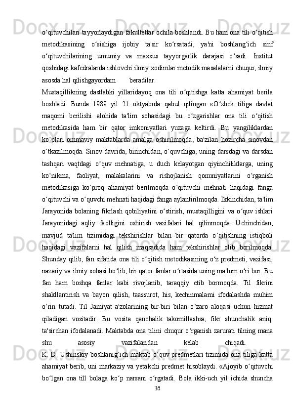 o qituvchilari tayyorlaydigan fakultetlar ochila boshlandi. Bu ham ona tili o qitishʻ ʻ
metodikasining   o sishiga   ijobiy   ta'sir   ko rsatadi,   ya'ni   boshlang ich   sinf	
ʻ ʻ ʻ
o qituvchilarining   umumiy   va   maxsus   tayyorgarlik   darajasi   o sadi.   Institut	
ʻ ʻ
qoshidagi kafedralarda ishlovchi ilmiy xodimlar metodik masalalarni chuqur, ilmiy
asosda hal qilishga yordam beradilar.  
Mustaqillikning   dastlabki   yillaridayoq   ona   tili   o qitishga   katta   ahamiyat   berila	
ʻ
boshladi.   Bunda   1989   yil   21   oktyabrda   qabul   qilingan   «O zbek   tiliga   davlat	
ʻ
maqomi   berilishi   alohida   ta'lim   sohasidagi   bu   o zgarishlar   ona   tili   o qitish	
ʻ ʻ
metodikasida   ham   bir   qator   imkoniyatlari   yuzaga   keltirdi.   Bu   yangiliklardan
ko plari   ommaviy   maktablarda   amalga   oshirilmoqda,   ba'zilari   hozircha   sinovdan	
ʻ
o tkazilmoqda. Sinov davrida, birinchidan, o quvchiga, uning darsdagi va darsdan
ʻ ʻ
tashqari   vaqtdagi   o quv   mehnatiga,   u   duch   kelayotgan   qiyinchiliklarga,   uning	
ʻ
ko nikma,   faoliyat,   malakalarini   va   rishojlanish   qonuniyatlarini   o rganish	
ʻ ʻ
metodikasiga   ko proq   ahamiyat   berilmoqda   o qituvchi   mehnati   haqidagi   fanga	
ʻ ʻ
o qituvchi va o quvchi mehnati haqidagi fanga aylantirilmoqda. Ikkinchidan, ta'lim	
ʻ ʻ
Jarayonida   bolaning   fikrlash   qobiliyatini   o stirish,   mustaqilligini   va   o quv   ishlari	
ʻ ʻ
Jarayonidagi   aqliy   faolligini   oshirish   vazifalari   hal   qilinmoqda.   Uchinchidan,
mavjud   ta'lim   tizimidagi   tekshirishlar   bilan   bir   qatorda   o qitishning   istiqboli	
ʻ
haqidagi   vazifalarni   hal   qilish   maqsadida   ham   tekshirishlar   olib   borilmoqda.
Shunday qilib, fan sifatida ona tili o qitish metodikasining o z predmeti, vazifasi,	
ʻ ʻ
nazariy va ilmiy sohasi bo lib, bir qator fanlar o rtasida uning ma'lum o ri bor. Bu	
ʻ ʻ ʻ
fan   ham   boshqa   fanlar   kabi   rivojlanib,   taraqqiy   etib   bormoqda.   Til   fikrini
shakllantirish   va   bayon   qilish,   taassurot,   his,   kechinmalarni   ifodalashda   muhim
o rin   tutadi.   Til   Jamiyat   a'zolarining   bir-biri   bilan   o zaro   aloqasi   uchun   hizmat	
ʻ ʻ
qiladigan   vositadir.   Bu   vosita   qanchalik   takomillashsa,   fikr   shunchalik   aniq.
ta'sirchan ifodalanadi. Maktabda  ona tilini  chuqur  o rganish zarurati  tilning mana	
ʻ
shu   asosiy   vazifalaridan   kelab   chiqadi.  
K. D. Ushinskiy boshlanig ich maktab o quv predmetlari tizimida ona tiliga katta	
ʻ ʻ
ahamiyat berib, uni markaziy va yetakchi predmet hisoblaydi. «Ajoyib o qituvchi	
ʻ
bo lgan   ona   till   bolaga   ko p   narsani   o rgatadi.   Bola   ikki-uch   yil   ichida   shuncha	
ʻ ʻ ʻ
36 