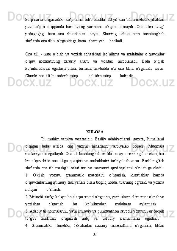 ko p narsa o rganadiki, ko p narsa bilib oladiki, 20 yil kun bilan metodik jihatdanʻ ʻ ʻ
juda   to g ri   o qiganda   ham   uning   yarmicha   o rgana   olmaydi.   Ona   tilini   ulug	
ʻ ʻ ʻ ʻ ʻ
pedagogligi   ham   ana   shundadir»,   deydi.   Shuning   uchun   ham   boshlang ich	
ʻ
sinflarda ona tilini o rganishga	
ʻ katta ahamiyat beriladi.  
Ona   till   -   nutq   o qish   va   yozish   sohasidagi   ko nikma   va   malakalar   o quvchilar	
ʻ ʻ ʻ
o quv   mexnatining   zaruriy   sharti   va   vositasi   hisoblanadi.   Bola   o qish	
ʻ ʻ
ko nikmalarini   egallash   bilan,   birinchi   navbatda   o z   ona   tilini   o rganishi   zarur.
ʻ ʻ ʻ
Chunki ona tili bilimdonlikning aql-idrokning kalitidir.  
XULOSA
                Til   muhim   tarbiya   vositasidir.   Badiiy   adabiyotlarni,   gazeta,   Jumallami
o qigan   bola   o zida   eng   yaxshi   hislatlarni   tarbiyalab   boradi.   Muomala
ʻ ʻ
madaniyatini egallaydi. Ona tili boshlang ich sinfda asosiy o rinni egallar ekan, har	
ʻ ʻ
bir   o quvchida   ona   tiliga   qiziqish   va   muhabbatni   tarbiyalash   zarur.   Boshlang ich	
ʻ ʻ
sinflarda   ona   tili   mashg ulotlari   turi   va   mazmuni   quyidagilarni   o z   ichiga   oladi:  	
ʻ ʻ
1.   O qish,   yozuv,   grammatik   materialni   o rganish,   kuzatishlar   hamda	
ʻ ʻ
o quvchilarning ijtimoiy fasliyatlari bilan bogliq holda, ularning og zaki va yozma	
ʻ ʻ
nutqini o stirish.  	
ʻ
2. Birinchi sinfga kelgan bolalarga savod o rgatish, ya'ni ularni elementar o qish va	
ʻ ʻ
yozishga   o rgatish,   bu   ko nikmalari   malakaga   aylantirsh  	
ʻ ʻ
3. Adabiy til normalarini, ya'ni imloviy va punktuatsion savodli yozuvni, or foepik
to g ri   talaffuzni   o rganish   nutq   va   uslubiy   elementlarni   egallash.  	
ʻ ʻ ʻ
4.   Grammatika,   fonetika,   leksikadan   nazariy   materiallarni   o rganish,   tildan	
ʻ
37 