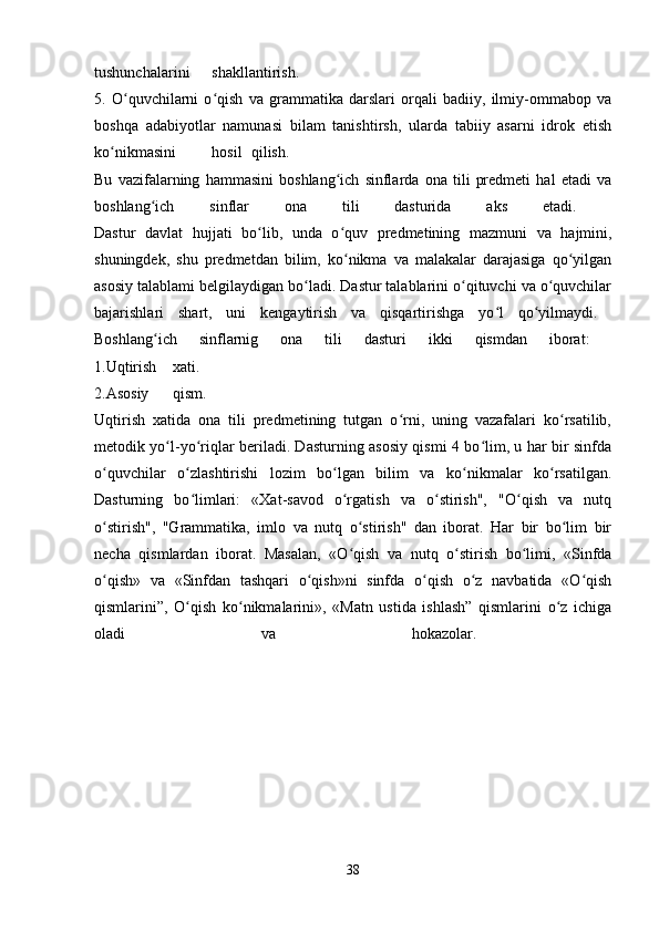 tushunchalarini shakllantirish.  
5.   O quvchilarni   o qish   va   grammatika   darslari   orqali   badiiy,   ilmiy-ommabop   vaʻ ʻ
boshqa   adabiyotlar   namunasi   bilam   tanishtirsh,   ularda   tabiiy   asarni   idrok   etish
ko nikmasini	
ʻ hosil qilish.  
Bu   vazifalarning   hammasini   boshlang ich   sinflarda   ona   tili   predmeti   hal   etadi   va	
ʻ
boshlang ich   sinflar   ona   tili   dasturida   aks   etadi.  	
ʻ
Dastur   davlat   hujjati   bo lib,   unda   o quv   predmetining   mazmuni   va   hajmini,	
ʻ ʻ
shuningdek,   shu   predmetdan   bilim,   ko nikma   va   malakalar   darajasiga   qo yilgan	
ʻ ʻ
asosiy talablami belgilaydigan bo ladi. Dastur talablarini o qituvchi va o quvchilar	
ʻ ʻ ʻ
bajarishlari   shart,   uni   kengaytirish   va   qisqartirishga   yo l   qo yilmaydi.  	
ʻ ʻ
Boshlang ich   sinflarnig   ona   tili   dasturi   ikki   qismdan   iborat:  	
ʻ
1.Uqtirish xati.  
2.Asosiy qism.  
Uqtirish   xatida   ona   tili   predmetining   tutgan   o rni,   uning   vazafalari   ko rsatilib,	
ʻ ʻ
metodik yo l-yo riqlar beriladi. Dasturning asosiy qismi 4 bo lim, u har bir sinfda	
ʻ ʻ ʻ
o quvchilar   o zlashtirishi   lozim   bo lgan   bilim   va   ko nikmalar   ko rsatilgan.	
ʻ ʻ ʻ ʻ ʻ
Dasturning   bo limlari:   «Xat-savod   o rgatish   va   o stirish",   "O qish   va   nutq	
ʻ ʻ ʻ ʻ
o stirish",   "Grammatika,   imlo   va   nutq   o stirish"   dan   iborat.   Har   bir   bo lim   bir	
ʻ ʻ ʻ
necha   qismlardan   iborat.   Masalan,   «O qish   va   nutq   o stirish   bo limi,   «Sinfda	
ʻ ʻ ʻ
o qish»   va   «Sinfdan   tashqari   o qish»ni   sinfda   o qish   o z   navbatida   «O qish	
ʻ ʻ ʻ ʻ ʻ
qismlarini”,   O qish   ko nikmalarini»,   «Matn   ustida   ishlash”   qismlarini   o z   ichiga	
ʻ ʻ ʻ
oladi   va   hokazolar.  
38 