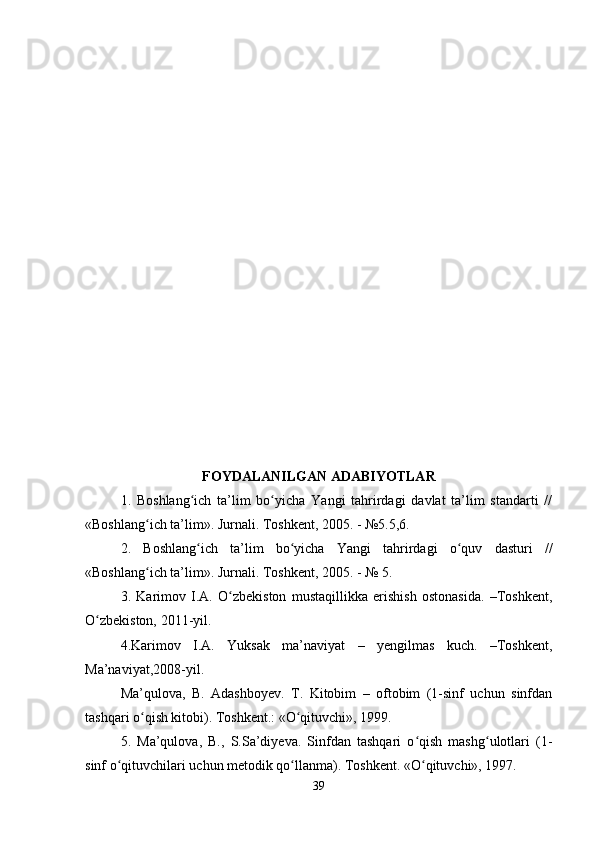 FOYDALANILGAN ADABIYOTLAR
1.   Boshlang ich   ta’lim   bo yicha   Yangi   tahrirdagi   davlat   ta’lim   standarti   //ʻ ʻ
«Boshlang ich ta’lim». Jurnali. Toshkent, 2005. - №5.5,6. 	
ʻ
2.   Boshlang ich   ta’lim   bo yicha   Yangi   tahrirdagi   o quv   dasturi   //	
ʻ ʻ ʻ
«Boshlang ich ta’lim». Jurnali. Toshkent, 2005. - № 5. 	
ʻ
3.   Karimov   I.A.   O zbekiston   mustaqillikka   erishish   ostonasida.   –Toshkent,	
ʻ
O zbekiston, 2011-yil. 	
ʻ
4.Karimov   I.A.   Yuksak   ma’naviyat   –   yengilmas   kuch.   –Toshkent,
Ma’naviyat,2008-yil. 
Ma’qulova,   B.   Adashboyev.   T.   Kitobim   –   oftobim   (1-sinf   uchun   sinfdan
tashqari o qish kitobi). Toshkent.: «O qituvchi», 1999. 	
ʻ ʻ
5.   Ma’qulova,   B.,   S.Sa’diyeva.   Sinfdan   tashqari   o qish   mashg ulotlari   (1-	
ʻ ʻ
sinf o qituvchilari uchun metodik qo llanma). Toshkent. «O qituvchi», 1997. 	
ʻ ʻ ʻ
39 