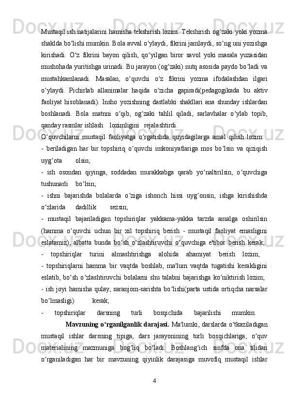 Mustaqil ish natijalarini hamisha tekshirish lozim. Tekshirish og zaki yoki yozmaʻ
shaklda bo lishi mumkin. Bola avval o ylaydi, fikrini jamlaydi, so ng uni yozishga	
ʻ ʻ ʻ
kirishadi.   O z   fikrini   bayon   qilish,   qo yilgan   biror   savol   yoki   masala   yuzasidan
ʻ ʻ
mushohada yuritishga urinadi. Bu jarayon (og zaki) nutq asosida paydo bo ladi va	
ʻ ʻ
mustahkamlanadi.   Masalan,   o quvchi   o z   fikrini   yozma   ifodalashdan   ilgari	
ʻ ʻ
o ylaydi.   Pichirlab   allanimalar   haqida   o zicha   gapiradi(pedagogikada   bu   aktiv	
ʻ ʻ
faoliyat   hisoblanadi).   Insho   yozishning   dastlabki   shakllari   ana   shunday   ishlardan
boshlanadi.   Bola   matnni   o qib,   og zaki   tahlil   qiladi,   sarlavhalar   o ylab   topib,	
ʻ ʻ ʻ
qanday rasmlar ishlash lozimligini rejalashtirdi.  
O quvchilarni   mustaqil   faoliyatga   o rgatishda   quyidagilarga   amal   qilish   lozim:  	
ʻ ʻ
-   beriladigan   har   bir   topshiriq   o quvchi   imkoniyatlariga   mos   bo lsin   va   qiziqish	
ʻ ʻ
uyg ota	
ʻ olsin;  
-   ish   osondan   qiyinga,   soddadan   murakkabga   qarab   yo naltirilsin,   o quvchiga	
ʻ ʻ
tushunarli bo lsin;  	
ʻ
-   ishni   bajarishda   bolalarda   o ziga   ishonch   hissi   uyg onsin,   ishga   kirishishda	
ʻ ʻ
o zlarida	
ʻ dadillik sezsin;  
-   mustaqil   bajariladigan   topshiriqlar   yakkama-yakka   tarzda   amalga   oshirilsin
(hamma   o quvchi   uchun   bir   xil   topshiriq   berish   -   mustaqil   faoliyat   emasligini	
ʻ
eslatamiz),   albatta   bunda   bo sh   o zlashtiruvchi   o quvchiga   e'tibor   berish   kerak;  	
ʻ ʻ ʻ
-   topshiriqlar   turini   almashtirishga   alohida   ahamiyat   berish   lozim;  
-   topshiriqlarni   hamma   bir   vaqtda   boshlab,   ma'lum   vaqtda   tugatishi   kerakligini
eslatib,   bo sh   o zlashtiruvchi   bolalarni   shu   talabni   bajarishga   ko niktirish   lozim;  	
ʻ ʻ ʻ
-   ish   joyi   hamisha   qulay,   saranjom-sarishta   bo lishi(parta   ustida   ortiqcha   narsalar	
ʻ
bo lmasligi)	
ʻ kerak;  
-   topshiriqlar   darsning   turli   bosqichida   bajarilishi   mumkin.  
                     Mavzuning o rganilganlik darajasi.	
ʻ   Ma'lumki, darslarda o tkaziladigan	ʻ
mustaqil   ishlar   darsning   tipiga,   dars   jarayonining   turli   bosqichlariga,   o quv	
ʻ
materialining   mazmuniga   bog liq   bo ladi.   Boshlang ich   sinfda   ona   tilidan	
ʻ ʻ ʻ
o rganiladigan   har   bir   mavzuning   qiyinlik   darajasiga   muvofiq   mustaqil   ishlar	
ʻ
4
