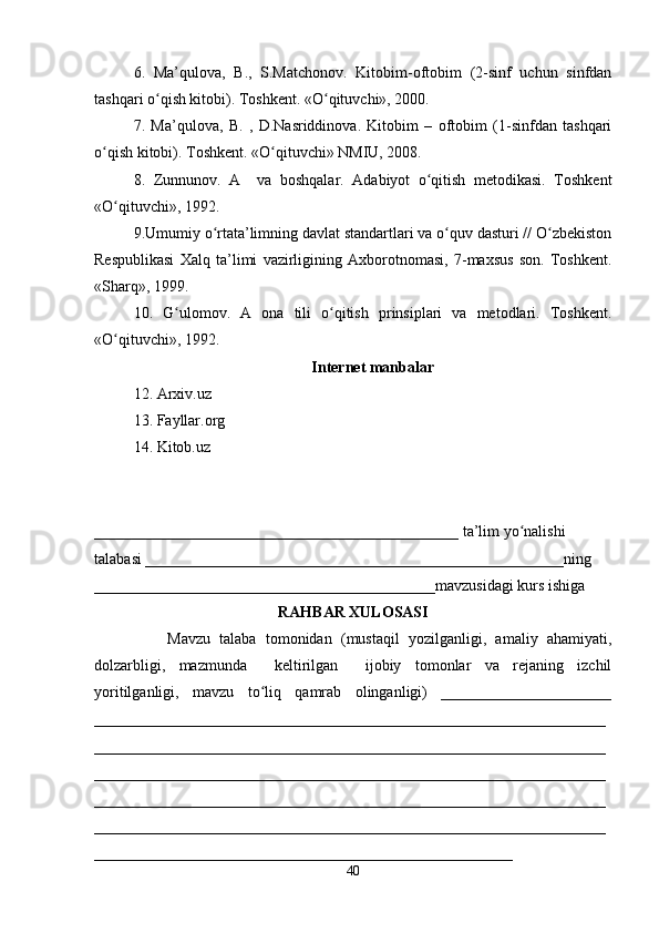 6.   Ma’qulova,   B.,   S.Matchonov.   Kitobim-oftobim   (2-sinf   uchun   sinfdan
tashqari o qish kitobi). Toshkent. «O qituvchi», 2000. ʻ ʻ
7.   Ma’qulova,   B.   ,   D.Nasriddinova.   Kitobim   –   oftobim   (1-sinfdan   tashqari
o qish kitobi). Toshkent. «O qituvchi» NMIU, 2008. 	
ʻ ʻ
8.   Zunnunov.   A     va   boshqalar.   Adabiyot   o qitish   metodikasi.   Toshkent	
ʻ
«O qituvchi», 1992. 	
ʻ
9.Umumiy o rtata’limning davlat standartlari va o quv dasturi // O zbekiston	
ʻ ʻ ʻ
Respublikasi   Xalq   ta’limi   vazirligining   Axborotnomasi,   7-maxsus   son.   Toshkent.
«Sharq», 1999. 
10.   G ulomov.   A   ona   tili   o qitish   prinsiplari   va   metodlari.   Toshkent.	
ʻ ʻ
«O qituvchi», 1992.	
ʻ
Internet manbalar
12. Arxiv.uz
13. Fayllar.org
14. Kitob.uz
_______________________________________________ ta’lim yo nalishi 	
ʻ
talabasi ______________________________________________________ning 
____________________________________________mavzusidagi kurs ishiga 
RAHBAR XULOSASI
                Mavzu   talaba   tomonidan   (mustaqil   yozilganligi,   amaliy   ahamiyati,
dolzarbligi,   mazmunda     keltirilgan     ijobiy   tomonlar   va   rejaning   izchil
yoritilganligi,   mavzu   to liq   qamrab   olinganligi)   ______________________	
ʻ
__________________________________________________________________
__________________________________________________________________
__________________________________________________________________
__________________________________________________________________
__________________________________________________________________
______________________________________________________
40 