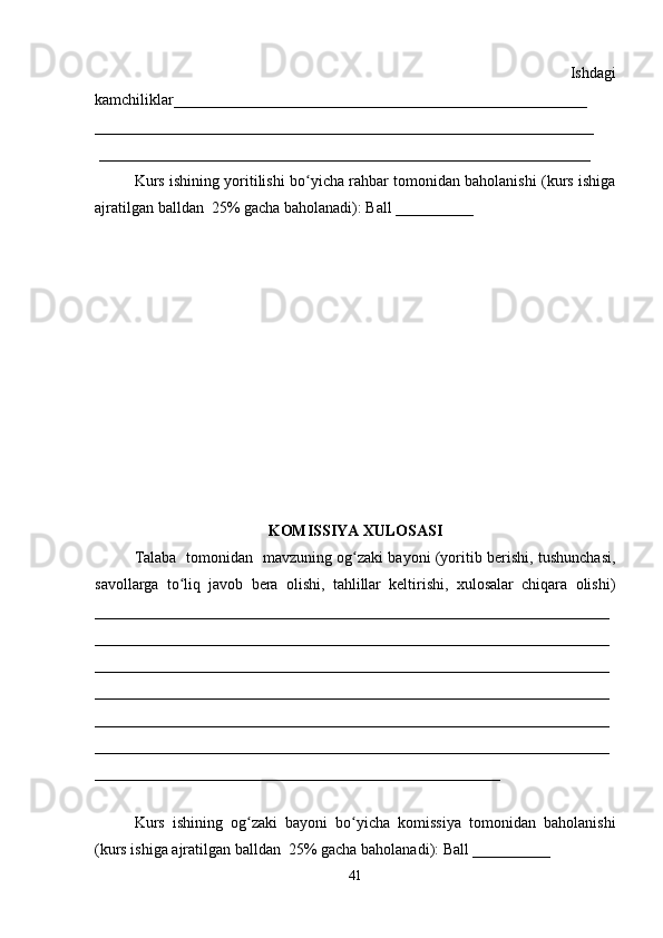            Ishdagi
kamchiliklar_____________________________________________________
________________________________________________________________
 _______________________________________________________________
Kurs ishining yoritilishi bo yicha rahbar tomonidan baholanishi (kurs ishigaʻ
ajratilgan balldan  25% gacha baholanadi): Ball __________ 
KOMISSIYA XULOSASI
Talaba   tomonidan   mavzuning og zaki bayoni (yoritib berishi, tushunchasi,	
ʻ
savollarga   to liq   javob   bera   olishi,   tahlillar   keltirishi,   xulosalar   chiqara   olishi)	
ʻ
__________________________________________________________________
__________________________________________________________________
__________________________________________________________________
__________________________________________________________________
__________________________________________________________________
__________________________________________________________________
____________________________________________________
 
Kurs   ishining   og zaki   bayoni   bo yicha   komissiya   tomonidan   baholanishi	
ʻ ʻ
(kurs ishiga ajratilgan balldan  25% gacha baholanadi): Ball __________ 
41 