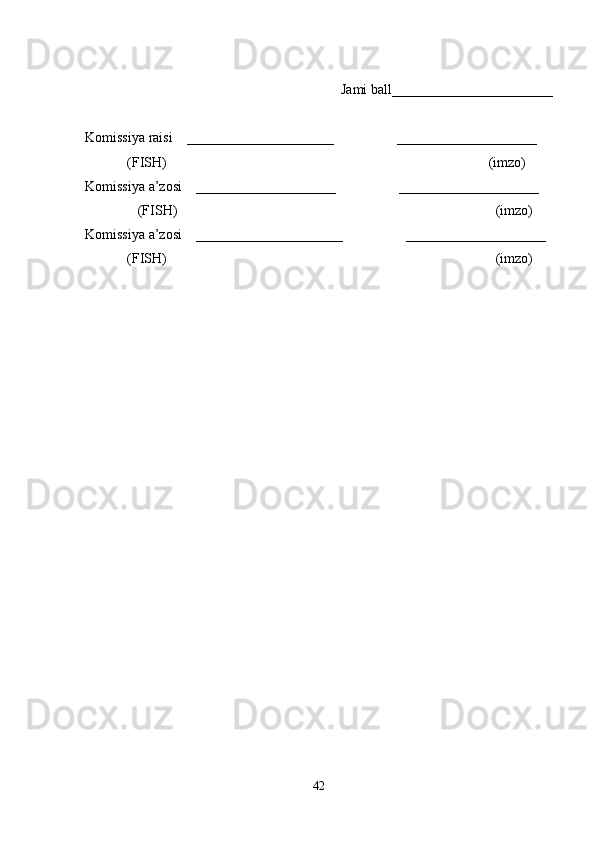 Jami ball_______________________ 
Komissiya raisi    _____________________                  ____________________ 
            (FISH)                                                                                            (imzo) 
Komissiya a’zosi    ____________________                  ____________________ 
               (FISH)                                                                                           (imzo) 
Komissiya a’zosi    _____________________                  ____________________ 
            (FISH)                                                                                              (imzo)
42 