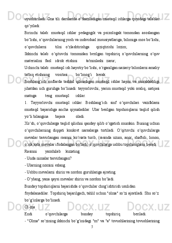 uyushtiriladi. Ona tili darslarida o tkaziladigan mustaqil ishlarga quyidagi talablarʻ
qo yiladi: 	
ʻ
Birinchi   talab:   mustaqil   ishlar   pedagogik   va   psixologak   tomondan   asoslangan
bo lishi, o quvchilarning yosh va individual xususiyatlariga, bilimiga mos bo lishi,
ʻ ʻ ʻ
o quvchilarni
ʻ tilni o zlashtirishga	ʻ qiziqtirishi lozim;  
Ikkinchi   talab:   o qituvchi   tomonidan   berilgan   topshiriq   o quvchilarning   o quv	
ʻ ʻ ʻ
materialini faol idrok etishini ta'minlashi zarur;  
Uchinchi talab: mustaqil ish hayotiy bo lishi, o rganilgan nazariy bilimlarni amaliy	
ʻ ʻ
tatbiq etishning vositasi bo lmog i	
ʻ ʻ kerak.  
Boshlang ich   sinflarda   tashkil   qilinadigan   mustaqil   ishlar   hajmi   va   murakkabligi	
ʻ
jihatdan uch  guruhga bo linadi:  tayyorlovchi;  yarim  mustaqil  yoki   oraliq;   natijasi	
ʻ
matnga teng mustaqil ishlar.  
1.   Tayyorlovchi   mustaqil   ishlar.   Boshlang ich   sinf   o quvchilari   vazifalarni	
ʻ ʻ
mustaqil   bajarishga   ancha   qiynaladilar.   Ular   berilgan   topshiriqlarni   taqlid   qilish
yo li bilangina	
ʻ bajara oladi.  
Xo sh, o quvchilarga taqlid qilishni qanday qilib o rgatish mumkin. Buning uchun
ʻ ʻ ʻ
o quvchilarning   diqqati   konkret   narsalarga   tortiladi.   O qituvchi   o quvchilarga	
ʻ ʻ ʻ
mevalar   tasvirlangan   rasmni   ko rsata   turib,   (rasmda   uzum,   anor,   shaftoli,   limon,	
ʻ
o rik kabi mevalar ifodalangan bo ladi) o quvchilarga ushbu topshiriqlarni beradi: 	
ʻ ʻ ʻ
Rasmni yaxshilab kuzating. 
- Unda nimalar tasvirlangan? 
- Ularning nomini eslang. 
- Ushbu mevalarni shirin va nordon guruhlariga ajrating. 
- O ylang, yana qaysi mevalar shirin va nordon bo ladi. 	
ʻ ʻ
Bunday topshiriqlarni bajarishda o quvchilar chog ishtirish usulidan 	
ʻ ʻ
foydalanadilar. Topshiriq bajarilgach, tahlil uchun "olma" so zi ajratiladi. Shu so z 	
ʻ ʻ
bo g inlarga bo linadi. 	
ʻ ʻ ʻ
Ol-ma  
Endi   o quvchilarga   bunday   topshiriq   beriladi.  	
ʻ
- "Olma" so zining ikkinchi bo g inidagi "m" va "a" tovushlarining tovushlarining	
ʻ ʻ ʻ
5