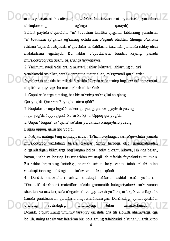 artikulyatsiyasini   kuzating.   (o quvchilar   bu   tovushlarni   ayta   turib,   partadoshʻ
o rtoqlarining   og ziga   qaraydi).  	
ʻ ʻ
Suhbat   paytida   o quvchilar   "m"   tovushini   talaffuz   qilganda   lablarning   yumilishi,	
ʻ
"a"   tovushini   aytganda   og izning   ochilishini   o rganib   oladilar.   Shunga   o xshash	
ʻ ʻ ʻ
ishlarni bajarish natijasida o quvchilar til dalillarini kuzatish, jamoada ishlay olish
ʻ
malakalarini   egallaydi.   Bu   ishlar   o quvchilarni   bundan   keyingi   yanada	
ʻ
murakkabroq vazifalarni bajarishga tayyorlaydi. 
2. Yarim mustaqil yoki oraliq mustaqil ishlar. Mustaqil ishlarning bu turi 
yetaklovchi savollar, darslik, tarqatma materiallar, ko rgazmali qurollardan 	
ʻ
foydalanish asosida bajariladi. 3-sinfda "Gapda so zlarning bog lanishi" mavzusini	
ʻ ʻ
o qitishda quyidagicha mustaqil ish o tkaziladi. 	
ʻ ʻ
1. Gapni so zlarga ajrating, har bir so zning so rog ini aniqlang. 	
ʻ ʻ ʻ ʻ
Qor yog di. Qor-nima?, yog di- nima qildi? 	
ʻ ʻ
2. Nuqtalar o rniga tegishli so zni qo yib, gapni kenggaytirib yozing. 	
ʻ ʻ ʻ
...qor yog di. (oppoq,qizil, ko m-ko k) - .. Oppoq qor yog di. 	
ʻ ʻ ʻ ʻ
3. Gapni "bugun" va "qalin" so zlari yordamida kengaytirib yozing. 	
ʻ
Bugun oppoq, qalin qor yog di. 	
ʻ
3. Natijasi matnga teng mustaqil ishlar. Ta'lim rivojlangan sari o quvchilar yanada	
ʻ
murakkabroq   vazifalarni   bajara   oladilar.   Shuni   hisobga   olib,   grammatikadan
o rganiladigan   bilimlarga   bog langan   holda   ijodiy   diktant,  hikoya,   ish   qog ozlari,	
ʻ ʻ ʻ
bayon,   insho   va   boshqa   ish   turlaridan   mustaqil   ish   sifatida   foydalanish   mumkin.
Bu   ishlar   hajmining   kattaligi,   bajarish   uchun   ko p   vaqtni   talab   qilishi   bilan	
ʻ
mustaqil ishning oldingi turlaridan farq qiladi.  
4.   Darslik   materiallari   ustida   mustaqil   ishlarni   tashkil   etish   yo llari.  	
ʻ
"Ona   tili"   darsliklari   materillari   o zida   grammatik   kategoriyalarni,   so z   yasash	
ʻ ʻ
shakllari va usullari, so z o zgartirish va gap tuzish yo llari, orfoepik va orfografik	
ʻ ʻ ʻ
hamda   punktuatsion   qoidalarni   mujassamlashtirgan.   Darslikdagi   qonun-qoida1ar
o zining   abstrakgligi,   umumiyligi   bilan   xarakterlanadi.  	
ʻ
Demak,   o quvchining   umumiy   taraqqiy   qilishda   ona   tili   alohida   ahamiyatga   ega	
ʻ
bo lib, uning asosiy vazifalaridan biri bolalarning tafakkurini o stirish, ularda kitob	
ʻ ʻ
6 