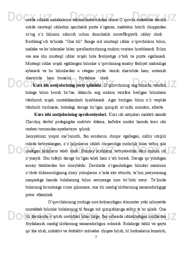 ustida ishlash  malakalarini  takomillashtirishdan  iborat.O quvchi  maktabda darslikʻ
ustida   mustaqil   ishlashni   qanchalik   puxta   o rgansa,   maktabni   bitirib   chiqqandan	
ʻ
so ng   o z   bilimini   oshirish   uchun   shunchalik   muvaffaqiyatli   ishlay   oladi.  	
ʻ ʻ
Boshlang ich   ta'limda   "Ona   tili"   faniga   oid   mustaqil   ishlar   o quvchilarni   bilim,	
ʻ ʻ
malaka va ko nikmalar bilan qurollantirishning muhim vositasi hisoblanadi. Bilim	
ʻ
esa   ana   shu   mustaqil   ishlar   orqali   bola   faoliyatiga   o tadi   va   puxta   egallanadi.	
ʻ
Mustaqil ishlar orqali egallangan bilimlar o quvchining amaliy faoliyat mahsuliga	
ʻ
aylanadi   va   bu   bilimlardan   u   istagan   joyda:   tanish   sharoitida   ham,   notanish
sharoitida ham bemalol foydalana oladi.  
         Kurs  ish  natijalarining  joriy qilinishi.   O qituvchining  eng birinchi  vazifasi	
ʻ
bolaga   bilim   berish   bo lsa,   ikkinchi   eng   muhim   vazifasi   berilgan   bilimlarni	
ʻ
tekshirish   orqali   mustahkamlash   hisoblanadi.   Agar   berilgan   bilim   o z   vaqtida	
ʻ
tekshirib   turilmasa,   boladagi   darsga   bo lgan   qiziqish   so nishi   mumkin,   albatta.  	
ʻ ʻ
           Kurs ishi natijalarining aprabatsiyalari.   Kurs ish natijalari maktab xamda
Chirchiq   davlat   pedagogika   institute   dekani,   kafedra   mudiri   hamda   kurs   ishi
raxbari tomonidan aprabatsiya qilindi.  
Jamiyatimiz   yuqori   ma’lumotli,   fan   asoslarini   chuqur   egallagan,   milliy   istiqlol
ruhida   tarbiyalangan,   o z   bilimlarini   ishlab   chiqarishga   mohirlik   bilan   tatbiq   qila	
ʻ
oladigan   kishilarni   talab   etadi.   Bunday   kishilarni   tarbiyalashda   dars   muhim   rol
o ynaydi. Shu tufayli darsga bo lgan talab ham o sib boradi. Darsga qo yiladigan	
ʻ ʻ ʻ ʻ
asosiy   talablardan   biri   ilmiylikdir.   Darslarda   o rganiladigan   bilimlar   mazmuni	
ʻ
o zbek   tilshunosligining   ilmiy  yutuqlarini   o zida   aks   ettirishi,   ta’lim   jarayonining	
ʻ ʻ
maqsadiga   hamda   bolalarning   bilim   saviyasiga   mos   bo lishi   zarur.   Ta’limda	
ʻ
bularning birontasiga rioya qilinmasa, ona tili mashg ulotlarining samaradorligiga	
ʻ
putur etkaziladi.  
                   O quvchilarning yoshiga mos kelmaydigan elementar yoki nihoyatda	
ʻ
murakkab bilimlar bolalarning til faniga oid qiziqishlariga salbiy ta’sir qiladi. Ona
tili darslarida o qitish metodlari bilan birga, fan sohasida ishlatiladigan usullardan
ʻ
foydalanish   mashg ulotlarning   samaradorligini   oshiradi.   Bolalarga   tahlil   va   qayta	
ʻ
qo sha olish, induktiv va deduktiv xulosalar chiqara bilish, til hodisalarini kuzatish,	
ʻ
7 