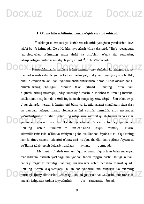 1. O quvchilarni bilimini hamda o qish suratini oshirishʻ ʻ
                        Yoshlarga  ta’lim-tarbiya  berish  masalalarida  yangicha  yondashish  davr
talabi bo lib kelmoqda. Zero Kadrlar tayyorlash Milliy dasturida “Ilg or pedagogik	
ʻ ʻ
texnologiyalar,   ta’limning   yangi   shakl   va   uslublari,   o quv   shu   jumladan,	
ʻ
tabaqalashgan dasturlar amaliyoti joriy etiladi” 1
, deb ta’kidlanadi.
            Respublikamizda uzluksiz ta’lim tizimini joriy etishdan ko zlangan asosiy	
ʻ
maqsad – yosh avlodda yuqori kasbiy madaniyat, ijodiy va ijtimoiy-siyosiy faollik,
erkin fikr yuritish kabi qobiliyatlarni shakllantirishdan iborat. Bunda avvalo, tahsil
oluvchilarning   faolligini   oshirish   talab   qilinadi.   Shuning   uchun   ham
o quvchilarning mustaqil, ijodiy, tanqidiy fikrlarini o stirishda ta’limning interfaol	
ʻ ʻ
usullaridan keng hamda o rinli foydalanish maqsadga muvofiqdir. Shu bilan birga	
ʻ
o quvchilarda   mehnat   ta’limiga   oid   bilim   va   ko nikmalarini   shakllantirishda   dars	
ʻ ʻ
va   darsdan   tashqari   mashg ulotlarni	
ʻ   tashkil   etishda   tizimlilik,   aniq   maqsadga
yo naltirilganlik,   o qitish   ishlarining   natijalarini   nazorat   qilish   hamda   baholashga	
ʻ ʻ
yangicha   usularni   joriy   etish   kabilar   yetarlicha   o z   aksini   topmay   qolmoqda.	
ʻ
Shuning   uchun   umumta’lim   maktablarida   o quv   uslubiy   ishlarni	
ʻ
takomillashtirishda ta’lim va tarbiyaning faol usullaridan foydalanish, o qitishning	
ʻ
hamda   sinov-nazorat   ishlarini   o tkazishni   maqbul   shakllaridan   oqilona   foydanish	
ʻ
yo llarini izlab topish dolzarb masalaga	
ʻ aylanib bormoqda.  
                           Ma’lumki, o qitish usullari o qituvchining o quvchilar  bilan muayyan	
ʻ ʻ ʻ
maqsadlarga   erishish   yo lidagi   faoliyatidan   tarkib   topgan   bo lib,   kimga   nimani
ʻ ʻ
qanday   o rgatish   zarurligi   haqidagi   masalalarni   ochib   berishga   xizmat   qiladi.	
ʻ
Shuning   uchun   o quvchilarni   bilish   faoliyatlarini   faollashtirish   va   ularning	
ʻ
mustaqil, ijodiy fikrlashlari uchun qo llaniladigan shakl va usullarini mos ravishda	
ʻ
tanlash kelgusida kadrlar tayyorlashda o z	
ʻ samarasini beradi.  
9 