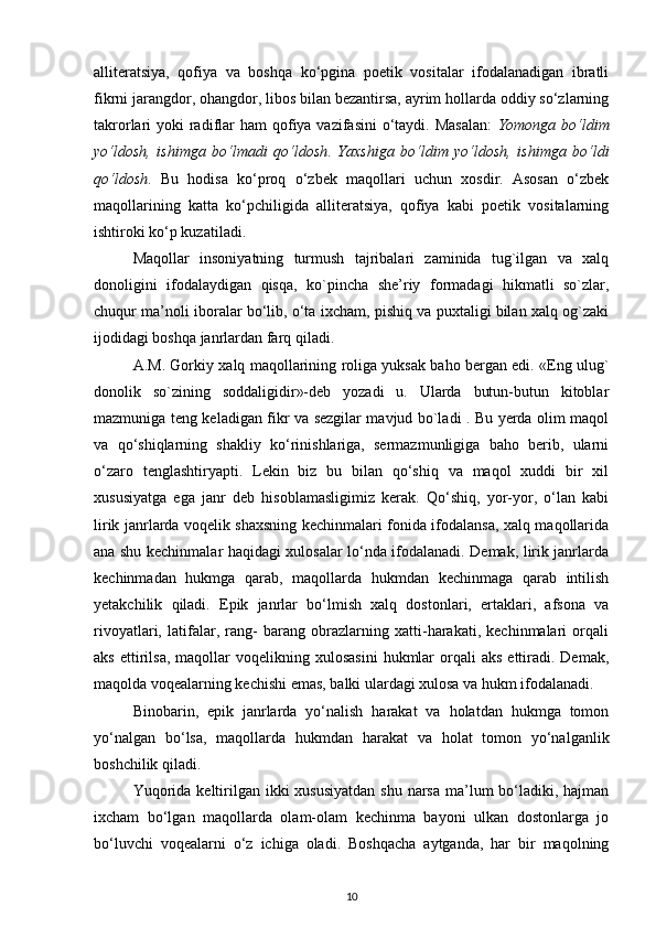 alliteratsiya,   qofiya   va   boshqa   ko‘pgina   poetik   vositalar   ifodalanadigan   ibratli
fikrni jarangdor, ohangdor, libos bilan bezantirsa, ayrim hollarda oddiy so‘zlarning
takrorlari  yoki  radiflar  ham  qofiya vazifasini  o‘taydi. Masalan:   Yomonga bo‘ldim
yo‘ldosh,   ishimga   bo‘lmadi   qo‘ldosh .   Yaxshiga   bo‘ldim   yo‘ldosh,   ishimga   bo‘ldi
qo‘ldosh .   Bu   hodisa   ko‘proq   o‘zbek   maqollari   uchun   xosdir.   Asosan   o‘zbek
maqollarining   katta   ko‘pchiligida   alliteratsiya,   qofiya   kabi   poetik   vositalarning
ishtiroki ko‘p kuzatiladi.  
Maqollar   insoniyatning   turmush   tajribalari   zaminida   tug`ilgan   va   xalq
donoligini   ifodalaydigan   qisqa,   ko`pincha   she’riy   formadagi   hikmatli   so`zlar,
chuqur ma’noli iboralar bo‘lib, o‘ta ixcham, pishiq va puxtaligi bilan xalq og`zaki
ijodidagi boshqa janrlardan farq qiladi.  
A.M. Gorkiy xalq maqollarining roliga yuksak baho bergan edi. «Eng ulug`
donolik   so`zining   soddaligidir»-deb   yozadi   u.   Ularda   butun-butun   kitoblar
mazmuniga teng keladigan fikr va sezgilar mavjud bo`ladi . Bu yerda olim maqol
va   qo‘shiqlarning   shakliy   ko‘rinishlariga,   sermazmunligiga   baho   berib,   ularni
o‘zaro   tenglashtiryapti.   Lekin   biz   bu   bilan   qo‘shiq   va   maqol   xuddi   bir   xil
xususiyatga   ega   janr   deb   hisoblamasligimiz   kerak.   Qo‘shiq,   yor-yor,   o‘lan   kabi
lirik janrlarda voqelik shaxsning kechinmalari fonida ifodalansa, xalq maqollarida
ana shu kechinmalar haqidagi xulosalar lo‘nda ifodalanadi. Demak, lirik janrlarda
kechinmadan   hukmga   qarab,   maqollarda   hukmdan   kechinmaga   qarab   intilish
yetakchilik   qiladi.   Epik   janrlar   bo‘lmish   xalq   dostonlari,   ertaklari,   afsona   va
rivoyatlari,   latifalar,   rang-   barang   obrazlarning   xatti-harakati,   kechinmalari   orqali
aks  ettirilsa,  maqollar  voqelikning  xulosasini   hukmlar   orqali  aks   ettiradi.  Demak,
maqolda voqealarning kechishi emas, balki ulardagi xulosa va hukm ifodalanadi. 
Binobarin,   epik   janrlarda   yo‘nalish   harakat   va   holatdan   hukmga   tomon
yo‘nalgan   bo‘lsa,   maqollarda   hukmdan   harakat   va   holat   tomon   yo‘nalganlik
boshchilik qiladi.
Yuqorida  keltirilgan ikki  xususiyatdan  shu  narsa  ma’lum  bo‘ladiki, hajman
ixcham   bo‘lgan   maqollarda   olam-olam   kechinma   bayoni   ulkan   dostonlarga   jo
bo‘luvchi   voqealarni   o‘z   ichiga   oladi.   Boshqacha   aytganda,   har   bir   maqolning
10 