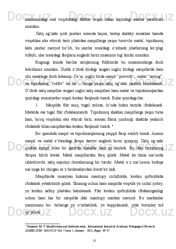 mazmunidagi   real   voqelikdagi   faktlar   orqali   ulkan   hajmdagi   asarlar   yaratilishi
mumkin.  
Xalq   og‘zaki   ijodi   janrlari   sirasida   hajmi,   tashqi   shakliy   xossalari   hamda
voqelikni   aks   ettirish   tarzi   jihatidan   maqollarga   yaqin   turuvchi   matal,   topishmoq
kabi   janrlar   mavjud   bo‘lib,   bu   janrlar   orasidagi   o‘xshash   jihatlarning   ko‘pligi
tufayli, ular orasidagi farqlarni anglash biroz muammo tug‘dirishi mumkin.
Bugungi   kunda   barcha   xalqlarning   folklorida   bu   muammolarga   duch
kelishimiz   mumkin.   Xuddi   o‘zbek   tilidagi   singari   ingliz   tilidagi   maqollarda   ham
shu masalaga duch kelamiz. Ya’ni, ingliz tilida maqol “proverb“,   matal “saying”,
va   topishmoq   “riddle”   lar   bir   –   biriga   yaqin   xalq   og‘zaki   janrlari   hisoblanadi.
O‘zbek xalq maqollar singari ingliz xalq maqollari ham matal va topishmoqlardan
quyidagi xususiyatlar orqali keskin farqlanib turadi.  Bular quyidagicha: 
1. Maqolda   fikr   aniq,   tugal   xulosa,   lo‘nda   hukm   tarzida   ifodalanadi.
Matalda esa tugal  fikr ifodalanmaydi. Topishmoq shaklan maqollarga yaqin tursa
ham,   biroq   voqelikni   aks   ettirish   tarzi,   asosan   fikrni   jumboqli   shaklda   yashirib
ifodalash bilan maqollardan keskin farqlanib turadi.  4
Bir qarashda maqol va topishmoqlarning yaqqol farqi sezilib turadi. Ammo
maqol   va   matal   o‘rtasidagi   farqni   darrov   anglash   biroz   qiyinroq.   Xalq   og`zaki
ijodida   maqol   bilan   bir   qatorda   matallar   ham   qo`laniladi.   Bu   ikki   terminning
farqini   bilish   kerak.   Matal   maqollardan   farq   qiladi.   Matal   ko`chma   ma’noda
ishlatiluvchi   xalq   majoziy   iboralarining   bir   turidir.   Matal   o`z   ma’nosini   boshqa
ma’noga ko`chirgan so`z birikmalaridan iborat bo`ladi. 
Maqollarda   muayyan   hukmni   mantiqiy   izchillikda,   keskin   qutbiylikda
ifodalash yetakchilik qiladi. Shuning uchun ham maqolda voqelik yo izchil ijobiy,
yo   keskin   salbiy   jihatdan   baholanadi.   Fikr   keskin   qutbiylikda   ifodalanganligi
uchun   ham   har   bir   maqolda   ikki   mantiqiy   markaz   mavjud.   Bu   markazlar
mazmunan   bir-   birlariga   yo   o‘xshatiladi,   yo   taqqoslanadi,   yoki   butunlay   zid
qo‘yiladi.  
4
 Usmonov M. T. Identification and Authentication.  International Journal of Academic Pedagogical Research 
(IJAPR) ISSN: 2643-9123 Vol. 5 Issue 1, January - 2021, Pages: 39-47.
11 