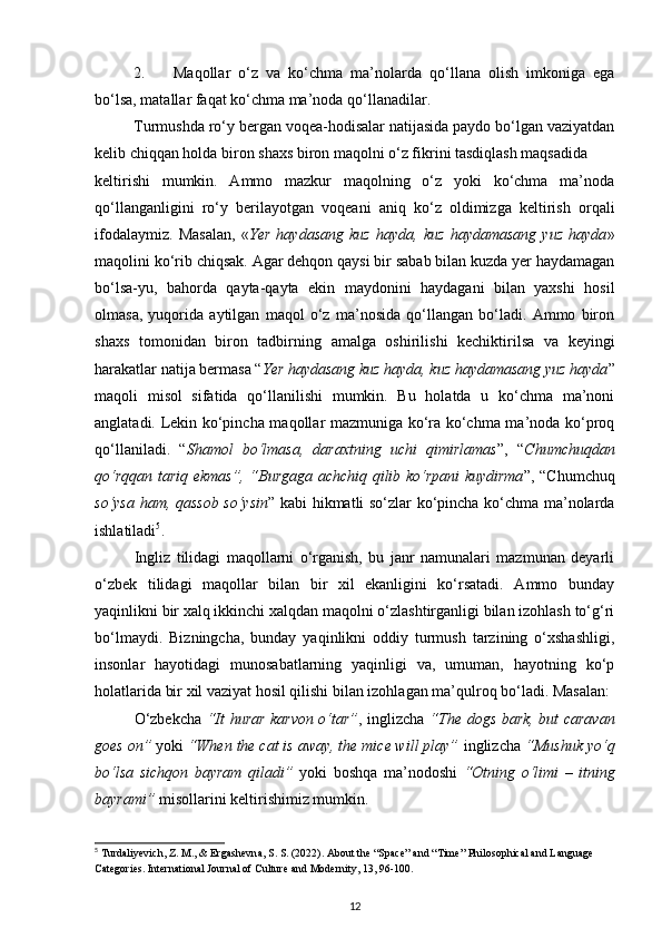 2. Maqollar   o‘z   va   ko‘chma   ma’nolarda   qo‘llana   olish   imkoniga   ega
bo‘lsa, matallar faqat ko‘chma ma’noda qo‘llanadilar.
Turmushda ro‘y bergan voqea-hodisalar natijasida paydo bo‘lgan vaziyatdan
kelib chiqqan holda biron shaxs biron maqolni o‘z fikrini tasdiqlash maqsadida 
keltirishi   mumkin.   Ammo   mazkur   maqolning   o‘z   yoki   ko‘chma   ma’noda
qo‘llanganligini   ro‘y   berilayotgan   voqeani   aniq   ko‘z   oldimizga   keltirish   orqali
ifodalaymiz.   Masalan,   « Yer   haydasang   kuz   hayda,   kuz   haydamasang   yuz   hayda »
maqolini ko‘rib chiqsak. Agar dehqon qaysi bir sabab bilan kuzda yer haydamagan
bo‘lsa-yu,   bahorda   qayta-qayta   ekin   maydonini   haydagani   bilan   yaxshi   hosil
olmasa,   yuqorida   aytilgan   maqol   o‘z   ma’nosida   qo‘llangan   bo‘ladi.   Ammo   biron
shaxs   tomonidan   biron   tadbirning   amalga   oshirilishi   kechiktirilsa   va   keyingi
harakatlar natija bermasa “ Yer haydasang kuz hayda, kuz haydamasang yuz hayda ”
maqoli   misol   sifatida   qo‘llanilishi   mumkin.   Bu   holatda   u   ko‘chma   ma’noni
anglatadi. Lekin ko‘pincha maqollar mazmuniga ko‘ra ko‘chma ma’noda ko‘proq
qo‘llaniladi.   “ Shamol   bo‘lmasa,   daraxtning   uchi   qimirlamas ”,   “ Chumchuqdan
qo‘rqqan tariq ekmas”, “Burgaga achchiq qilib ko‘rpani kuydirma ”, “Chumchuq
so‘ysa ham, qassob so‘ysin ” kabi hikmatli so‘zlar ko‘pincha ko‘chma ma’nolarda
ishlatiladi 5
. 
Ingliz   tilidagi   maqollarni   o‘rganish,   bu   janr   namunalari   mazmunan   deyarli
o‘zbek   tilidagi   maqollar   bilan   bir   xil   ekanligini   ko‘rsatadi.   Ammo   bunday
yaqinlikni bir xalq ikkinchi xalqdan maqolni o‘zlashtirganligi bilan izohlash to‘g‘ri
bo‘lmaydi.   Bizningcha,   bunday   yaqinlikni   oddiy   turmush   tarzining   o‘xshashligi,
insonlar   hayotidagi   munosabatlarning   yaqinligi   va,   umuman,   hayotning   ko‘p
holatlarida bir xil vaziyat hosil qilishi bilan izohlagan ma’qulroq bo‘ladi. Masalan:
O‘zbekcha   “It hurar karvon o‘tar” , inglizcha   “The dogs bark, but caravan
goes on”  yoki  “When the cat is away, the mice will play”  inglizcha  “Mushuk yo‘q
bo‘lsa   sichqon   bayram   qiladi”   yoki   boshqa   ma’nodoshi   “Otning   o‘limi   –   itning
bayrami”  misollarini keltirishimiz mumkin.  
5
 Turdaliyevich, Z. M., & Ergashevna, S. S. (2022). About the “Space” and “Time” Philosophical and Language 
Categories. International Journal of Culture and Modernity, 13, 96-100.
12 