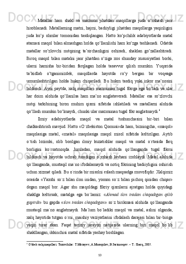 Matallar   ham   shakl   va   mazmun   jihatdan   maqollarga   juda   o‘xshash   janr
hisoblanadi. Matallarning matni, hajmi, badiiyligi  jihatdan maqollarga yaqinligini
juda   ko‘p   olimlar   tomonidan   tasdiqlangan.   Hatto   ko‘pchilik   adabiyotlarda   matal
atamasi maqol bilan almashgan holda qo‘llanilishi ham ko‘zga tashlanadi. Odatda
matallar   so‘zlovchi   nutqining   ta’sirchanligini   oshiradi,   shaklan   go‘zallashtiradi.
Biroq   maqol   bilan   matalni   janr   jihatdan   o‘ziga   xos   shunday   xususiyatlari   borki,
ularni   hamisha   bir-biridan   farqlagan   holda   tasavvur   qilish   mumkin.   Yuqorida
ta’kidlab   o‘tganimizdek,   maqollarda   hayotda   ro‘y   bergan   bir   voqeaga
umumlashtirilgan   holda   hukm   chiqariladi.   Bu   hukm   tasdiq   yoki   inkor   ma’nosini
bildiradi. Ayni paytda, xalq maqollari  mazmunan tugal  fikrga ega bo‘ladi  va ular
har   doim   alohida   qo‘llanilsa   ham   ma’no   anglataveradi.   Matallar   esa   so‘zlovchi
nutqi   tarkibining   biron   muhim   qismi   sifatida   ishlatiladi   va   matallarni   alohida
qo‘llash mumkin bo‘lmaydi, chunki ular mazmunan tugal fikr anglatmaydi. 6
 
Ilmiy   adabiyotlarda   maqol   va   matal   tushunchasini   bir-biri   bilan
chalkashtirish mavjud. Hatto «O`zbekiston Qomusi»da ham, bizningcha, «maqol»
maqolasiga   matal,   «matal»   maqolasiga   maqol   misol   sifatida   keltirilgan.   Aytib
o`tish   lozimki,   olib   borilgan   ilmiy   kuzatishlar   maqol   va   matal   o`rtasida   farq
borligini   ko`rsatmoqda.   Jumladan,   maqol   alohida   qo`llanganda   tugal   fikrni
bildiradi   va   hayotda   uchrab   turadigan   o`xshash   lavhani   izohlaydi.   Matal   alohida
qo`llanganda, mustaqil ma`no ifodalamaydi va notiq fikrining badiiyligini oshirish
uchun xizmat qiladi. Bu o`rinda bir misolni eslash maqsadga muvofiqdir. Xalqimiz
orasida   «Yaxshi   so`z   bilan   ilon   inidan,   yomon   so`z   bilan   pichoq   qinidan   chiqar»
degan   maqol   bor.   Agar   shu   maqoldagi   fikriy   qismlarni   ajratgan   holda   quyidagi
shaklga   keltirsak,   matalga   ega   bo`lamiz:   « Ahmad   ilon   inidan   chiqadigan   qilib
gapirdi »   bu   gapda   « ilon   inidan   chiqadigan »   so`z   birikmasi   alohida   qo`llanganda
mustaqil   ma`no   anglatmaydi.   Ma`lum   bo`ladiki   maqol   va   matal,   aslini   olganda,
xalq hayotida tutgan o`rni, maishiy vaziyatlarini ifodalash darajasi bilan bir-biriga
yaqin   turar   ekan.   Faqat   tarixiy   jarayon   natijasida   ularning   biri   maqol   bo`lib
shakllangan, ikkinchisi matal sifatida yashay boshlagan.
6
 O‘zbek xalq maqollari. Tuzuvchilar: T.Mirzayev, A.Musoqulov, B.Sarimsoqov. – T.: Sharq, 2005.
13 