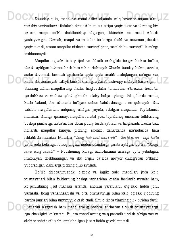 Shunday   qilib,   maqol   va   matal   aslini   olganda   xalq   hayotida   tutgan   o‘rni,
maishiy vaziyatlarni ifodalash darajasi bilan bir-biriga yaqin turar va ularning biri
tarixan   maqol   bo‘lib   shakllanishga   ulgurgan,   ikkinchisi   esa   matal   sifatida
yashayvergan.   Demak,   maqol   va   matallar   bir-biriga   shakl   va   mazmun   jihatdan
yaqin turadi, ammo maqollar nisbatan mustaqil janr, matalda bu mustaqillik ko‘zga
tashlanmaydi.  
Maqollar   og‘zaki   badiiy   ijod   va   falsafa   oralig‘ida   turgan   hodisa   bo‘lib,
ularda   aytilgan   hukmni   h е ch   kim   inkor   etolmaydi.Chunki   bunday   hukm,   avvalo,
asrlar davomida turmush tajribasida qayta-qayta sinalib tasdiqlangan, so‘ngra esa,
xuddi shu xususiyati tufayli tarix hikmatiga aylanib tashviqiy mohiyat kasb etgan. 
Shuning   uchun   maqollardagi   fikrlar   tinglovchilar   tomonidan   e`tirozsiz,   h е ch   bir
qarshiliksiz   va   izohsiz   qabul   qilinishi   odatiy   holga   aylanga.   Maqollarda   mantiq
kuchi   baland,   fikr   ishonarli   bo‘lgani   uchun   bahslashishga   o‘rin   qolmaydi.   Shu
sababli   maqollardan   nutqning   istalgan   joyida,   istalgan   maqsadda   foydalanish
mumkin.   Shunga   qaramay,   maqollar,   matal   yoki   topishmoq   umuman   folklorning
boshqa janrlariga nisbatan har doim jiddiy tusda aytiladi va tinglanadi. L е kin bazi
hollarda   maqollar   kinoya,   piching,   ist е hzo,   zaharxanda   ma’nolarida   ham
ishlatilishi mumkin. Masalan: “ Long hair and short wit ” -   Sochi uzun – aqli kalta
ya’ni juda kelishgan biroq ongsiz, nodon odamlarga qarata aytilgan bo‘lsa, “ Kings
have   long   hands ”   –   Podshoning   kuragi   uzun-hamma   narsaga   qo‘li   yetadigan,
imkoniyati   cheklanmagan   va   shu   orqali   ba’zida   me’yor   chizig‘idan   o‘tkazib
yuboradigan kishilarga piching qilib aytiladi.  
Ko‘rib   chiqqanimizdek,   o‘zbek   va   ingliz   xalq   maqollari   juda   ko‘p
xususiyatlari   bilan   folklorning   boshqa   janrlaridan   keskin   farqlanib   tursalar   ham,
ko‘pchilikning   ijod   mahsuli   sifatida,   anonim   yaratilishi,   o‘g‘zaki   holda   jonli
yashashi,   keng   variantlashishi   va   o‘ta   ommaviyligi   bilan   xalq   og‘zaki   ijodining
barcha janrlari bilan umumiylik kasb etadi. Shu o‘rinda ularning bir - biridan farqli
jihatlarini   o‘rganish   ham   maqollarning   boshqa   janrlardan   alohida   xususiyatlarga
ega ekanligini ko‘rsatadi. Bu esa maqollarning xalq paremik ijodida o‘ziga xos va
alohida tadqiq qilinishi kerak bo‘lgan janr sifatida gavdalantiradi.  
14 