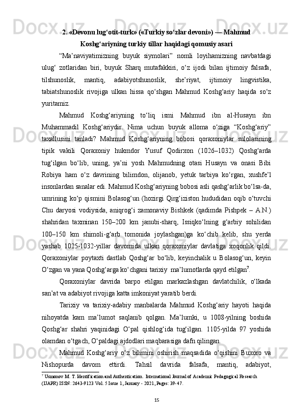 2. «Devonu lug‘otit-turk» («Turkiy so‘zlar devoni») — Mahmud
Koshg‘ariyning turkiy tillar haqidagi qomusiy asari
“Ma’naviyatimizning   buyuk   siymolari”   nomli   loyihamizning   navbatdagi
ulug‘   zotlaridan   biri,   buyuk   Sharq   mutafakkiri,   o‘z   ijodi   bilan   ijtimoiy   falsafa,
tilshunoslik,   mantiq,   adabiyotshunoslik,   she’riyat,   ijtimoiy   lingvistika,
tabiatshunoslik   rivojiga   ulkan   hissa   qo‘shgan   Mahmud   Koshg‘ariy   haqida   so‘z
yuritamiz.
Mahmud   Koshg‘ariyning   to‘liq   ismi   Mahmud   ibn   al-Husayn   ibn
Muhammadil   Koshg‘ariydir.   Nima   uchun   buyuk   alloma   o‘ziga   “Koshg‘ariy”
taxallusini   tanladi?   Mahmud   Koshg‘ariyning   bobosi   qoraxoniylar   sulolasining
tipik   vakili   Qoraxoniy   hukmdor   Yusuf   Qodirxon   (1026–1032)   Qoshg‘arda
tug‘ilgan   bo‘lib,   uning,   ya’ni   yosh   Mahmudning   otasi   Husayn   va   onasi   Bibi
Robiya   ham   o‘z   davrining   bilimdon,   olijanob,   yetuk   tarbiya   ko‘rgan,   xushfe’l
insonlardan sanalar edi. Mahmud Koshg‘ariyning bobosi asli qashg‘arlik bo‘lsa-da,
umrining   ko‘p   qismini   Bolasog‘un   (hozirgi   Qirg‘iziston   hududidan   oqib   o‘tuvchi
Chu   daryosi   vodiysida,   aniqrog‘i   zamonaviy   Bishkek   (qadimda   Pishpek   –   A.N.)
shahridan   taxminan   150–200   km   janubi-sharq,   Issiqko‘lning   g‘arbiy   sohilidan
100–150   km   shimoli-g‘arb   tomonida   joylashgan)ga   ko‘chib   kelib,   shu   yerda
yashab   1025-1032-yillar   davomida   ulkan   qoraxoniylar   davlatiga   xoqonlik   qildi.
Qoraxoniylar   poytaxti   dastlab   Qoshg‘ar   bo‘lib,   keyinchalik   u   Bolasog‘un,   keyin
O‘zgan va yana Qoshg‘arga ko‘chgani tarixiy  ma’lumotlarda qayd etilgan 7
.
Qoraxoniylar   davrida   barpo   etilgan   markazlashgan   davlatchilik,   o‘lkada
san’at va adabiyot rivojiga katta imkoniyat yaratib berdi.   
Tarixiy   va   tarixiy-adabiy   manbalarda   Mahmud   Koshg‘ariy   hayoti   haqida
nihoyatda   kam   ma’lumot   saqlanib   qolgan.   Ma’lumki,   u   1008-yilning   boshida
Qoshg‘ar   shahri   yaqinidagi   O‘pal   qishlog‘ida   tug‘ilgan.   1105-yilda   97   yoshida
olamdan o‘tgach, O‘paldagi ajdodlari maqbarasiga dafn qilingan. 
Mahmud   Koshg‘ariy   o‘z   bilimini   oshirish   maqsadida   o‘qishini   Buxoro   va
Nishopurda   davom   ettirdi.   Tahsil   davrida   falsafa,   mantiq,   adabiyot,
7
 Usmonov M. T. Identification and Authentication.  International Journal of Academic Pedagogical Research 
(IJAPR) ISSN: 2643-9123 Vol. 5 Issue 1, January - 2021, Pages: 39-47.
15 