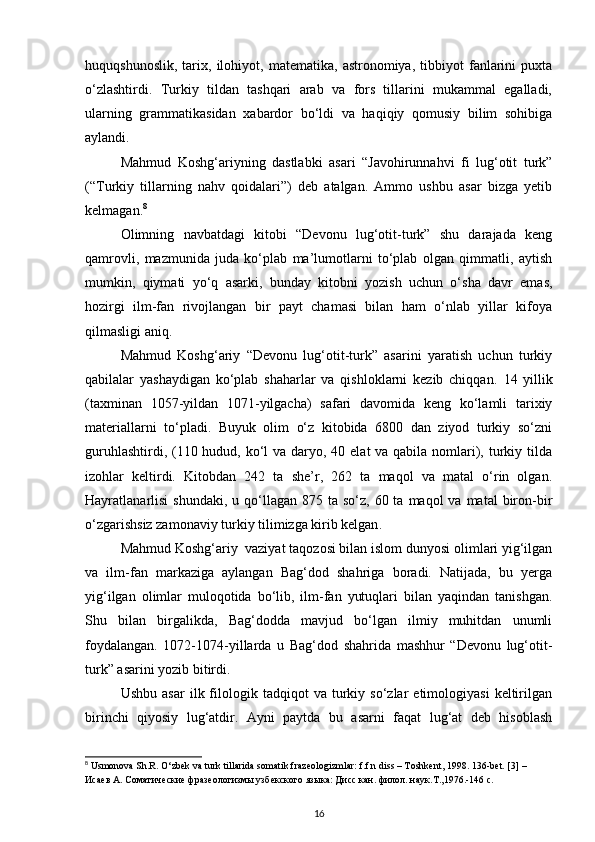 huquqshunoslik,   tarix,   ilohiyot,   matematika,   astronomiya,   tibbiyot   fanlarini   puxta
o‘zlashtirdi.   Turkiy   tildan   tashqari   arab   va   fors   tillarini   mukammal   egalladi,
ularning   grammatikasidan   xabardor   bo‘ldi   va   haqiqiy   qomusiy   bilim   sohibiga
aylandi.
Mahmud   Koshg‘ariyning   dastlabki   asari   “Javohirunnahvi   fi   lug‘otit   turk”
(“Turkiy   tillarning   nahv   qoidalari”)   deb   atalgan.   Ammo   ushbu   asar   bizga   yetib
kelmagan. 8
Olimning   navbatdagi   kitobi   “Devonu   lug‘otit-turk”   shu   darajada   keng
qamrovli,   mazmunida   juda   ko‘plab   ma’lumotlarni   to‘plab   olgan   qimmatli,   aytish
mumkin,   qiymati   yo‘q   asarki,   bunday   kitobni   yozish   uchun   o‘sha   davr   emas,
hozirgi   ilm-fan   rivojlangan   bir   payt   chamasi   bilan   ham   o‘nlab   yillar   kifoya
qilmasligi aniq. 
Mahmud   Koshg‘ariy   “Devonu   lug‘otit-turk”   asarini   yaratish   uchun   turkiy
qabilalar   yashaydigan   ko‘plab   shaharlar   va   qishloklarni   kezib   chiqqan.   14   yillik
(taxminan   1057-yildan   1071-yilgacha)   safari   davomida   keng   ko‘lamli   tarixiy
materiallarni   to‘pladi.   Buyuk   olim   o‘z   kitobida   6800   dan   ziyod   turkiy   so‘zni
guruhlashtirdi, (110 hudud, ko‘l va daryo, 40 elat va qabila nomlari), turkiy tilda
izohlar   keltirdi.   Kitobdan   242   ta   she’r,   262   ta   maqol   va   matal   o‘rin   olgan.
Hayratlanarlisi  shundaki,  u  qo‘llagan  875  ta so‘z,  60 ta  maqol   va matal   biron-bir
o‘zgarishsiz zamonaviy turkiy tilimizga kirib kelgan .
Mahmud Koshg‘ariy  vaziyat taqozosi bilan islom dunyosi olimlari yig‘ilgan
va   ilm-fan   markaziga   aylangan   Bag‘dod   shahriga   boradi.   Natijada,   bu   yerga
yig‘ilgan   olimlar   muloqotida   bo‘lib,   ilm-fan   yutuqlari   bilan   yaqindan   tanishgan.
Shu   bilan   birgalikda,   Bag‘dodda   mavjud   bo‘lgan   ilmiy   muhitdan   unumli
foydalangan.   1072-1074 - yillarda   u   Bag‘dod   shahrida   mashhur   “Devonu   lug‘otit-
turk” asarini yozib bitirdi.
Ushbu   asar   ilk  filologik   tadqiqot   va   turkiy   so‘zlar   etimologiyasi   keltirilgan
birinchi   qiyosiy   lug‘atdir.   Ayni   paytda   bu   asarni   faqat   lug‘at   deb   hisoblash
8
 Usmonova Sh.R. O‘zbek va turk tillarida somatik frazeologizmlar: f.f.n diss – Toshkent, 1998.  136-bet. [3] – 
Исаев А. Соматические фразеологизмы узбекского языка: Дисс кан. филол. наук.Т.,1976.-146 с.
16 