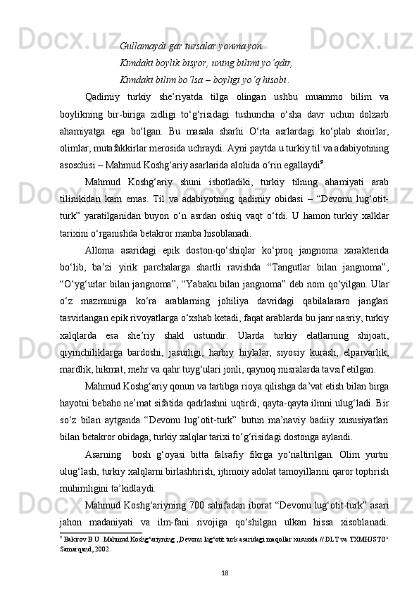 Gullamaydi gar tursalar yonma yon.
Kimdaki boylik bisyor, uning bilimi yo‘qdir,
Kimdaki bilim bo‘lsa  –   boyligi yo‘q hisobi .
Qadimiy   turkiy   she’riyatda   tilga   olingan   ushbu   muammo   bilim   va
boylikning   bir-biriga   zidligi   to‘g‘risidagi   tushuncha   o‘sha   davr   uchun   dolzarb
ahamiyatga   ega   bo‘lgan.   Bu   masala   sharhi   O‘rta   asrlardagi   ko‘plab   shoirlar,
olimlar, mutafakkirlar merosida uchraydi. Ayni paytda u turkiy til va adabiyotining
asoschisi – Mahmud Koshg‘ariy asarlarida alohida o‘rin egallaydi 9
.
Mahmud   Koshg‘ariy   shuni   isbotladiki,   turkiy   tilning   ahamiyati   arab
tilinikidan   kam   emas.   Til   va   adabiyotning   qadimiy   obidasi   –   “Devonu   lug‘otit-
turk”   yaratilganidan   buyon   o‘n   asrdan   oshiq   vaqt   o‘tdi.   U   hamon   turkiy   xalklar
tarixini o‘rganishda betakror manba hisoblanadi. 
Alloma   asaridagi   epik   doston-qo‘shiqlar   ko‘proq   jangnoma   xarakterida
bo‘lib,   ba’zi   yirik   parchalarga   shartli   ravishda   “Tangutlar   bilan   jangnoma”,
“O‘yg‘urlar bilan jangnoma”, “Yabaku bilan jangnoma” deb nom qo‘yilgan. Ular
o‘z   mazmuniga   ko‘ra   arablarning   johiliya   davridagi   qabilalararo   janglari
tasvirlangan epik rivoyatlarga o‘xshab ketadi, faqat arablarda bu janr nasriy, turkiy
xalqlarda   esa   she’riy   shakl   ustundir.   Ularda   turkiy   elatlarning   shijoati,
qiyinchiliklarga   bardoshi,   jasurligi,   harbiy   hiylalar,   siyosiy   kurash,   elparvarlik,
mardlik, hikmat, mehr va qahr tuyg‘ulari jonli, qaynoq misralarda tavsif etilgan.
Mahmud Koshg‘ariy qonun va tartibga rioya qilishga da’vat etish bilan birga
hayotni bebaho ne’mat sifatida qadrlashni uqtirdi, qayta-qayta ilmni ulug‘ladi. Bir
so‘z   bilan   aytganda   “Devonu   lug‘otit-turk”   butun   ma’naviy   badiiy   xususiyatlari
bilan betakror obidaga, turkiy xalqlar tarixi to‘g‘risidagi dostonga aylandi.
Asarning     bosh   g‘oyasi   bitta   falsafiy   fikrga   yo‘naltirilgan.   Olim   yurtni
ulug‘lash, turkiy xalqlarni birlashtirish, ijtimoiy adolat tamoyillarini qaror toptirish
muhimligini ta’kidlaydi.
Mahmud  Koshg‘ariyning  700  sahifadan   iborat  “Devonu   lug‘otit-turk”  asari
jahon   madaniyati   va   ilm-fani   rivojiga   qo‘shilgan   ulkan   hissa   xisoblanadi.
9
 Bakirov B.U. Mahmud Koshg‘ariyning ,,Devonu lug‘otit turk asaridagi maqollar xususida // DLT va TXMHJSTO‘
Samarqand, 2002.
18 