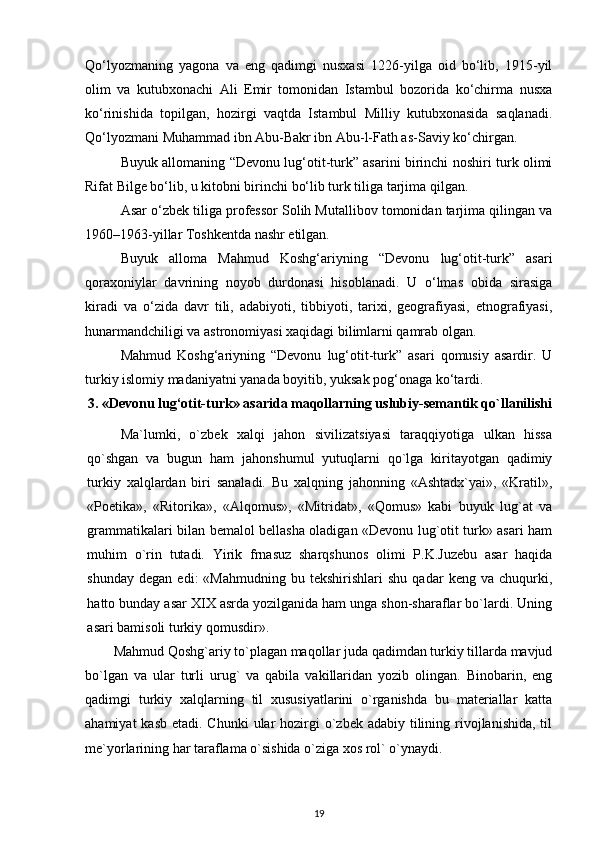 Qo‘lyozmaning   yagona   va   eng   qadimgi   nusxasi   1226-yilga   oid   bo‘lib,   1915-yil
olim   va   kutubxonachi   Ali   Emir   tomonidan   Istambul   bozorida   ko‘chirma   nusxa
ko‘rinishida   topilgan,   hozirgi   vaqtda   Istambul   Milliy   kutubxonasida   saqlanadi.
Qo‘lyozmani Muhammad ibn Abu-Bakr ibn Abu-l-Fath as-Saviy ko‘chirgan.
Buyuk allomaning “Devonu lug‘otit-turk” asarini birinchi noshiri turk olimi
Rifat Bilge bo‘lib, u kitobni birinchi bo‘lib turk tiliga tarjima qilgan.
Asar o‘zbek tiliga professor Solih Mutallibov tomonidan tarjima qilingan va
1960 – 1963 - yillar Toshkentda nashr etilgan.
Buyuk   alloma   Mahmud   Koshg‘ariyning   “Devonu   lug‘otit-turk”   asari
qoraxoniylar   davrining   noyob   durdonasi   hisoblanadi.   U   o‘lmas   obida   sirasiga
kiradi   va   o‘zida   davr   tili,   adabiyoti,   tibbiyoti,   tarixi,   geografiyasi,   etnografiyasi,
hunarmandchiligi va astronomiyasi xaqidagi bilimlarni qamrab olgan.
Mahmud   Koshg‘ariyning   “Devonu   lug‘otit-turk”   asari   qomusiy   asardir.   U
turkiy islomiy madaniyatni yanada boyitib, yuksak pog‘onaga ko‘tardi.
3. «Devonu lug‘otit-turk»  asarida   maqollarning uslubiy-semantik qo`llanilishi
Ma`lumki,   o`zbek   xalqi   jahon   sivilizatsiyasi   taraqqiyotiga   ulkan   hissa
qo`shgan   va   bugun   ham   jahonshumul   yutuqlarni   qo`lga   kiritayotgan   qadimiy
turkiy   xalqlardan   biri   sanaladi.   Bu   xalqning   jahonning   «Ashtadx`yai»,   «Kratil»,
«Poetika»,   «Ritorika»,   «Alqomus»,   «Mitridat»,   «Qomus»   kabi   buyuk   lug`at   va
grammatikalari bilan bemalol bellasha oladigan «Devonu lug`otit turk» asari ham
muhim   o`rin   tutadi.   Yirik   frnasuz   sharqshunos   olimi   P.K.Juzebu   asar   haqida
shunday   degan   edi:   «Mahmudning   bu   tekshirishlari   shu   qadar   keng  va   chuqurki,
hatto bunday asar XIX asrda yozilganida ham unga shon-sharaflar bo`lardi. Uning
asari bamisoli turkiy qomusdir». 
Mahmud Qoshg`ariy to`plagan maqollar juda qadimdan turkiy tillarda mavjud
bo`lgan   va   ular   turli   urug`   va   qabila   vakillaridan   yozib   olingan.   Binobarin,   eng
qadimgi   turkiy   xalqlarning   til   xususiyatlarini   o`rganishda   bu   materiallar   katta
ahamiyat  kasb  etadi. Chunki  ular  hozirgi  o`zbek adabiy  tilining rivojlanishida, til
me`yorlarining har taraflama o`sishida o`ziga xos rol` o`ynaydi. 
19 