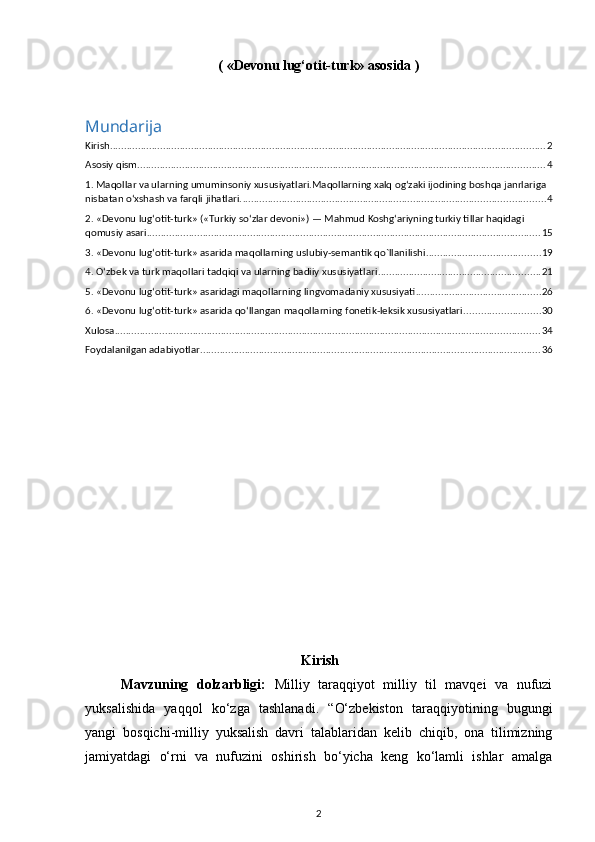(  «Devonu lug‘otit-turk» asosida  )
Mundarija
Kirish ............................................................................................................................................................ 2
Asosiy qism .................................................................................................................................................. 4
1. Maqollar va ularning umuminsoniy xususiyatlari.Maqollarning xalq og‘zaki ijodining boshqa janrlariga 
nisbatan o‘xshash va farqli jihatlari. ............................................................................................................ 4
2. «Devonu lug‘otit-turk» («Turkiy so‘zlar devoni») — Mahmud Koshg‘ariyning turkiy tillar haqidagi 
qomusiy asari ............................................................................................................................................. 15
3. «Devonu lug‘otit-turk» asarida maqollarning uslubiy-semantik qo`llanilishi ......................................... 19
4. O‘zbek va turk maqollari tadqiqi va ularning badiiy xususiyatlari .......................................................... 21
5. «Devonu lug‘otit-turk» asaridagi maqollarning lingvomadaniy xususiyati ............................................. 26
6. «Devonu lug‘otit-turk» asarida qo‘llangan maqollarning fonetik-leksik xususiyatlari ........................... 30
Xulosa ........................................................................................................................................................ 34
Foydalanilgan adabiyotlar .......................................................................................................................... 36
Kirish
Mavzuning   dolzarbligi:   Milliy   taraqqiyot   milliy   til   mavqei   va   nufuzi
yuksalishida   yaqqol   ko‘zga   tashlanadi.   “O‘zbekiston   taraqqiyotining   bugungi
yangi   bosqichi-milliy   yuksalish   davri   talablaridan   kelib   chiqib,   ona   tilimizning
jamiyatdagi   o‘rni   va   nufuzini   oshirish   bo‘yicha   keng   ko‘lamli   ishlar   amalga
2 