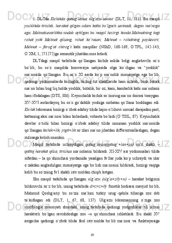 1.   DLTda   Kichikda   qat ы g`lansa,   ulg`azu   sevnur   (DLT,   11,   311).   Bu   maqol
yoshlikda   tirishib,   harakat   qilgan   odam   katta   bo`lgach   sevinadi,   degan   ma`noga
ega.   Mehnatsevarlikka   undab   aytilgan   bu   maqol   hozirgi   kunda   Mehnatning   tagi
rohat   yoki   Mehnat   qilsang,   rohat   ko`rasan;   Mehnat   –   rohatning   poydevori;
Mehnat   –   farog`at   chirog`i   kabi   maqollar   (NShD,   168-169;   O`TPL,   142-143;
O`XM, 1, 271272)ga semantik jihatdan mos keladi. 
DLTdagi   maqol   tarkibida   qo`llangan   kichik   aslida   belgi   anglatuvchi   so`z
bo`lib,   bu   so`z   maqolda   konversiya   natijasida   otga   ko`chgan   va   “yoshlik”
ma`nosida   qo`llangan.   Bu   so`z   XI   asrda   ko`p   ma`nolik   xususiyatga   ega   bo`lib,
qadimgi   yodnomalarda   kichiglik,   kichig   tut   shakllarida   ham   uchrab,   bosh   leksik
ma`no bilan bog`liq holda yoshlik, bolalik, bir oz, kam, kamtarlik kabi ma`nolarni
ham ifodalagan (DTS, 306). Keyinchalik kichik so`zinring ma`no doirasi toraygan.
XV-XVI   asrlardayoq   bu   so`z   go`daklik   yoshiga   nisbatan   qo`llana   boshlagan   edi.
Kichik  leksemasi hozirgi o`zbek adabiy tilida hajm-o`lchovi normal darajadan past,
kattaning aksi ma`nosi bilan birlashadi, vobasta bo`ladi (O`TSIL, 87). Keyinchalik
davrlar   o`tishi   bilan   hozirgi   o`zbek   adabiy   tilida   umuman   yoshlik   ma`nosida
qo`llangan  kichik+lik, yigit+lik  so`zlari ma`no jihatdan differentsiallashgan, degan
xulosaga kelish mumkin. 
Maqol   tarkibida   uchraydigan   qat ы g`lansa(qat ы g`+lan+sa)   so`z   shakli   –
qattiq harakat qilsa, tirishsa   ma`nolarini bildiradi. XI-XIV asr  yodnomalari tilida
sifatdan  – la  qo`shimchasi   yordamida  yasalgan  fe`llar   juda ko`p  uchraydi   va  ular
o`zakdan anglashilgan xususiyatga ega bo`lish ma`nosini bildiradi, hozirgi vaqtga
kelib bu so`zning fe`l shakli iste`moldan chiqib ketgan. 
Shu   maqol   tarkibida   qo`llangan   ulg`azu   (ulg`a+z//y+u)   –   harakat   belgisini
bildiruvchi so`z bo`lib, uning tarkibida   d>z>z>//y   fonetik hodisasi mavjud bo`lib,
Mahmud   Qoshg`ariy   bu   so`zni   ma`lum   turkiy   urug`-qabila   tillariga   xos   deb
ta`kidlagan   edi   (DLT,   1,   67,   68,   137).   Ulg`azu   leksemasining   o`ziga   xos
morfologik   xususiyati   shundaki,   uning   tarkibida   qadimgi   yodgorliklar   tili   uchun
harakterli   bo`lgan   ravishdoshga   xos   –u   qo`shimchasi   ishlatiladi.   Bu   shakl   XV
asrgacha   qadimgi   o`zbek   tilida   faol   iste`molda   bo`lib   ma`nosi   va   funktsiyasiga
20 