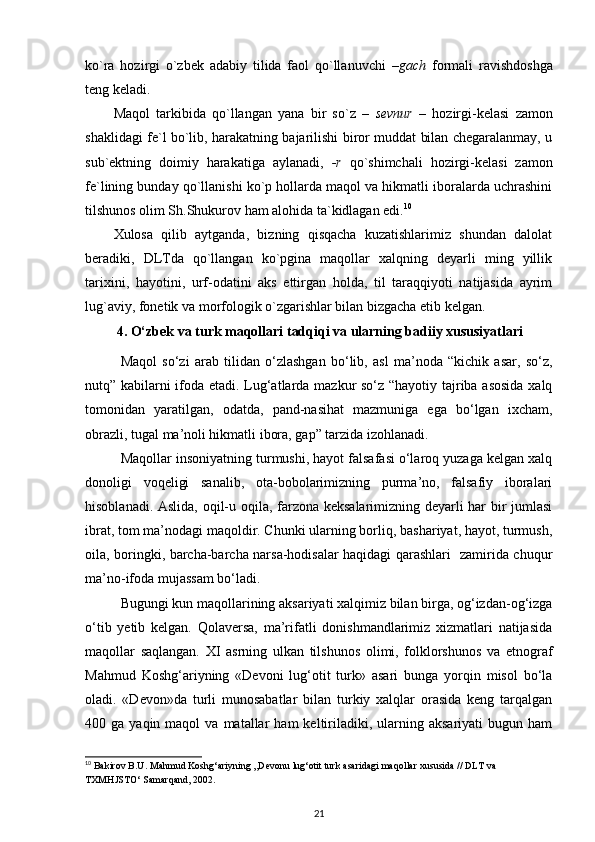 ko`ra   hozirgi   o`zbek   adabiy   tilida   faol   qo`llanuvchi   –gach   formali   ravishdoshga
teng keladi. 
Maqol   tarkibida   qo`llangan   yana   bir   so`z   –   sevnur   –   hozirgi-kelasi   zamon
shaklidagi fe`l bo`lib, harakatning bajarilishi biror muddat bilan chegaralanmay, u
sub`ektning   doimiy   harakatiga   aylanadi,   -r   qo`shimchali   hozirgi-kelasi   zamon
fe`lining bunday qo`llanishi ko`p hollarda maqol va hikmatli iboralarda uchrashini
tilshunos olim Sh.Shukurov ham alohida ta`kidlagan edi. 10
 
Xulosa   qilib   aytganda,   bizning   qisqacha   kuzatishlarimiz   shundan   dalolat
beradiki,   DLTda   qo`llangan   ko`pgina   maqollar   xalqning   deyarli   ming   yillik
tarixini,   hayotini,   urf-odatini   aks   ettirgan   holda,   til   taraqqiyoti   natijasida   ayrim
lug`aviy, fonetik va morfologik o`zgarishlar bilan bizgacha etib kelgan. 
4. O‘zbek va turk maqollari tadqiqi va ularning badiiy xususiyatlari
Maqol   so‘zi   arab   tilidan   o‘zlashgan   bo‘lib,   asl   ma’noda   “kichik   asar,   so‘z,
nutq” kabilarni ifoda etadi. Lug‘atlarda mazkur so‘z “hayotiy tajriba asosida xalq
tomonidan   yaratilgan,   odatda,   pand-nasihat   mazmuniga   ega   bo‘lgan   ixcham,
obrazli, tugal ma’noli hikmatli ibora, gap” tarzida izohlanadi.  
Maqollar insoniyatning turmushi, hayot falsafasi o‘laroq yuzaga kelgan xalq
donoligi   voqeligi   sanalib,   ota-bobolarimizning   purma’no,   falsafiy   iboralari
hisoblanadi. Aslida, oqil-u oqila, farzona keksalarimizning deyarli har bir jumlasi
ibrat, tom ma’nodagi maqoldir. Chunki ularning borliq, bashariyat, hayot, turmush,
oila, boringki, barcha-barcha narsa-hodisalar haqidagi qarashlari   zamirida chuqur
ma’no-ifoda mujassam bo‘ladi.  
Bugungi kun maqollarining aksariyati xalqimiz bilan birga, og‘izdan-og‘izga
o‘tib   yetib   kelgan.   Qolaversa,   ma’rifatli   donishmandlarimiz   xizmatlari   natijasida
maqollar   saqlangan.   XI   asrning   ulkan   tilshunos   olimi,   folklorshunos   va   etnograf
Mahmud   Koshg‘ariyning   «Devoni   lug‘otit   turk»   asari   bunga   yorqin   misol   bo‘la
oladi.   «Devon»da   turli   munosabatlar   bilan   turkiy   xalqlar   orasida   keng   tarqalgan
400  ga  yaqin  maqol  va  matallar   ham  keltiriladiki,  ularning  aksariyati  bugun  ham
10
 Bakirov B.U. Mahmud Koshg‘ariyning ,,Devonu lug‘otit turk asaridagi maqollar xususida // DLT va 
TXMHJSTO‘ Samarqand, 2002.
21 