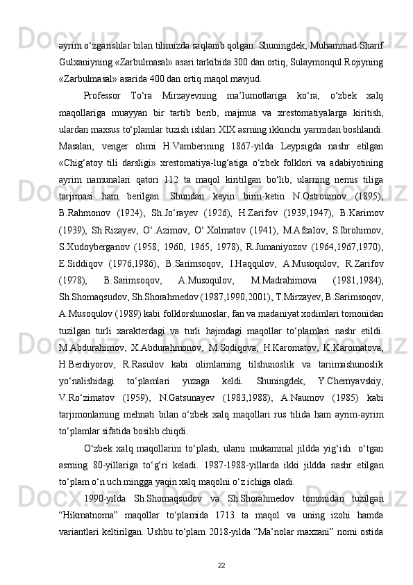 ayrim o‘zgarishlar bilan tilimizda saqlanib qolgan. Shuningdek, Muhammad Sharif
Gulxaniyning «Zarbulmasal» asari tarkibida 300 dan ortiq, Sulaymonqul Rojiyning
«Zarbulmasal» asarida 400 dan ortiq maqol mavjud. 
Professor   To‘ra   Mirzayevning   ma’lumotlariga   ko‘ra,   o‘zbek   xalq
maqollariga   muayyan   bir   tartib   berib,   majmua   va   xrestomatiyalarga   kiritish,
ulardan maxsus to‘plamlar tuzish ishlari XIX asrning ikkinchi yarmidan boshlandi.
Masalan,   venger   olimi   H.Vamberining   1867-yilda   Leypsigda   nashr   etilgan
«Chig‘atoy   tili   darsligi»   xrestomatiya-lug‘atiga   o‘zbek   folklori   va   adabiyotining
ayrim   namunalari   qatori   112   ta   maqol   kiritilgan   bo‘lib,   ularning   nemis   tiliga
tarjimasi   ham   berilgan.   Shundan   keyin   birin-ketin   N.Ostroumov   (1895),
B.Rahmonov   (1924),   Sh.Jo‘rayev   (1926),   H.Zarifov   (1939,1947),   B.Karimov
(1939),   Sh.Rizayev,   O‘.Azimov,   O‘.Xolmatov   (1941),   M.Afzalov,   S.Ibrohimov,
S.Xudoyberganov   (1958,   1960,   1965,   1978),   R.Jumaniyozov   (1964,1967,1970),
E.Siddiqov   (1976,1986),   B.Sarimsoqov,   I.Haqqulov,   A.Musoqulov,   R.Zarifov
(1978),   B.Sarimsoqov,   A.Musoqulov,   M.Madrahimova   (1981,1984),
Sh.Shomaqsudov, Sh.Shorahmedov (1987,1990,2001), T.Mirzayev, B.Sarimsoqov,
A.Musoqulov (1989) kabi folklorshunoslar, fan va madaniyat xodimlari tomonidan
tuzilgan   turli   xarakterdagi   va   turli   hajmdagi   maqollar   to‘plamlari   nashr   etildi.
M.Abdurahimov,   X.Abdurahmonov,   M.Sodiqova,   H.Karomatov,   K.Karomatova,
H.Berdiyorov,   R.Rasulov   kabi   olimlarning   tilshunoslik   va   tariimashunoslik
yo‘nalishidagi   to‘plamlari   yuzaga   keldi.   Shuningdek,   Y.Chernyavskiy,
V.Ro‘zimatov   (1959),   N.Gatsunayev   (1983,1988),   A.Naumov   (1985)   kabi
tarjimonlarning   mehnati   bilan   o‘zbek   xalq   maqollari   rus   tilida   ham   ayrim-ayrim
to‘plamlar sifatida bosilib chiqdi. 
   O‘zbek   xalq   maqollarini   to‘plash,   ularni   mukammal   jildda   yig‘ish     o‘tgan
asrning   80-yillariga   to‘g‘ri   keladi.   1987-1988-yillarda   ikki   jildda   nashr   etilgan
to‘plam o‘n uch mingga yaqin xalq maqolni o‘z ichiga oladi.  
1990-yilda   Sh.Shomaqsudov   va   Sh.Shorahmedov   tomonidan   tuzilgan
“Hikmatnoma”   maqollar   to‘plamida   1713   ta   maqol   va   uning   izohi   hamda
variantlari keltirilgan. Ushbu to‘plam 2018-yilda “Ma’nolar maxzani” nomi ostida
22 