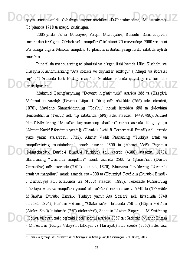 qayta   nashr   etildi   (Nashrga   tayyorlovchilar:   D.Shorahmedov,   M.   Aminov).
To‘plamda 1718 ta maqol keltirilgan. 
2005-yilda   To‘ra   Mirzayev,   Asqar   Musoqulov,   Bahodir   Sarimsoqovlar
tomonidan tuzilgan “O‘zbek xalq maqollari” to‘plami 70 mavzudagi 9000 maqolni
o‘z ichiga olgan. Mazkur maqollar to‘plamini nisbatan yangi nashr sifatida aytish
mumkin.  
         Turk tilida maqollarning to‘planishi va o‘rganilishi haqida Ulku Kushchu va
Huseyin   Kushchularning   “Ata   sözleri   ve   deyimler   sözlüğü”   (“Maqol   va   iboralar
lug‘ati”)   kitobida   turk   tilidagi   maqollar   kitoblari   sifatida   quyidagi   ma’lumotlar
keltirilgan.  11
Mahmud   Qoshg‘ariyning   “Devonu   lug‘atit   turk”   asarida   266   ta   (Kaşgârlı
Mahmut’un   yazdığı   (Divan-ı   Lûgat-it   Türk)   adlı   sözlükte   (266)   adet   atasözü,
1070),   Mavlono   Shamsiddinning   “Tes’hil”   nomli   kitobida   698   ta   (Mevlânâ
Şemseddin’in   (Teshil)   adlı   tıp   kitabında   (698)   adet   atasözü,   1491480),   Ahmet
Nazif   Efendining   “Masallar   tarjimasining   shartlari”   nomli   asarida   100ga   yaqin
(Ahmet   Nazif   Efendinin   yazdığı   (Ukud-ül   Leâl   fi   Tercemet-il   Emsâl)   adlı   eserde
yüze   yakın   atalarsözü,   1722),   Ahmet   Vefik   Pashaning   “Turkiya   ertak   va
maqollarining   muntahoboti”   nomli   asarida   4300   ta   (Ahmet   Vefik   Paşa’nın
(Müntehabât-ı   Durûb-i   Emsâl-i   Türkîye)   adlı   eserde   (4300)   atasözü,   1870),
Shinasining   “Usmonli   maqollari”   nomli   asarida   2500   ta   (Şinasi’nin   (Durû-i
Osmanîye)   adlı   eserinde   (2500)   atasözü,   1870),   Ebuzziya   Tevfikning   “Usmonli
ertak va maqollari” nomli asarida esa 4000 ta (Ebuzziyâ Tevfik'in (Durûb-i Emsâl-
i   Osmaniye)   adlı   kitabında   ise   (4000)   atasözü,   1885),   Tekezade   M.Saidning
“Turkiya ertak va maqollari  yoxud ota so‘zlari” nomli  asarida 5740 ta (Tekezâde
M.Said'in   (Durûb-i   Emsâl-i   Türkiye   yahut   Ata   Sözleri)   adlı   kitabında   5740
atasözü,   1894),   Hashim   Velining   “Otalar   so‘zi”   kitobida   750   ta   (Hâşim   Veli'nin
(Atalar Sözü) kitabında (750) atalarsözü), Sadettin Nuzhet Engun –   M.Feridning
“Konya viloyati xalq og‘zaki ijodi” nomli asarida 2057 ta (Sadettin  Nüzhet Engun
-   M.Ferid’in   (Konya   Vilâyeti   Halkiyât   ve   Harsiyâtı)   adlı   eserde   (2057)   adet   söz,
11
 O‘zbek xalq maqollari. Tuzuvchilar: T.Mirzayev, A.Musoqulov, B.Sarimsoqov. – T.: Sharq, 2005.
23 