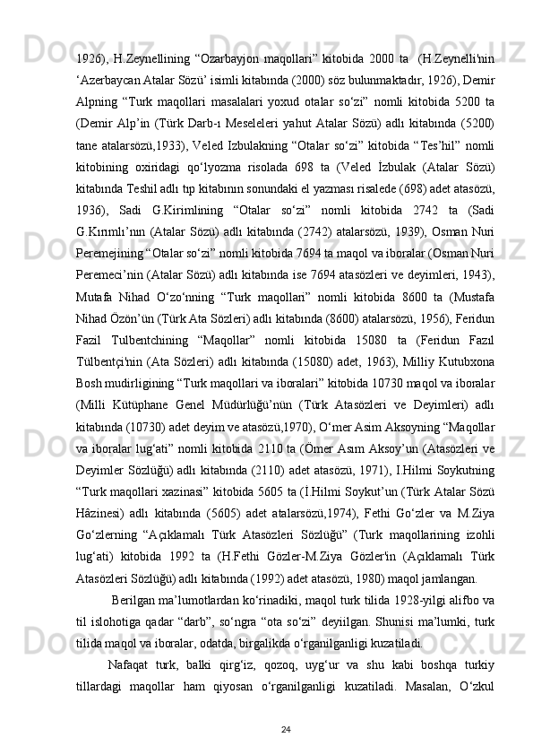 1926),   H.Zeynellining   “Ozarbayjon   maqollari”   kitobida   2000   ta     (H.Zeynelli'nin
‘Azerbaycan Atalar Sözü’ isimli kitabında (2000) söz bulunmaktadır, 1926), Demir
Alpning   “Turk   maqollari   masalalari   yoxud   otalar   so‘zi”   nomli   kitobida   5200   ta
(Demir   Alp’in   (Türk   Darb-ı   Meseleleri   yahut   Atalar   Sözü)   adlı   kitabında   (5200)
tane   atalarsözü,1933),   Veled   Izbulakning   “Otalar   so‘zi”   kitobida   “Tes’hil”   nomli
kitobining   oxiridagi   qo‘lyozma   risolada   698   ta   (Veled   İzbulak   (Atalar   Sözü)
kitabında Teshil adlı tıp kitabının sonundaki el yazması risalede (698) adet atasözü,
1936),   Sadi   G.Kirimlining   “Otalar   so‘zi”   nomli   kitobida   2742   ta   (Sadi
G.Kırımlı’nın   (Atalar   Sözü)   adlı   kitabında   (2742)   atalarsözü,   1939),   Osman   Nuri
Peremejining “Otalar so‘zi” nomli kitobida 7694 ta maqol va iboralar (Osman Nuri
Peremeci’nin (Atalar Sözü) adlı kitabında ise 7694 atasözleri ve deyimleri, 1943),
Mutafa   Nihad   O‘zo‘nning   “Turk   maqollari”   nomli   kitobida   8600   ta   (Mustafa
Nihad Özön’ün (Türk Ata Sözleri) adlı kitabında (8600) atalarsözü, 1956), Feridun
Fazil   Tulbentchining   “Maqollar”   nomli   kitobida   15080   ta   (Feridun   Fazıl
Tülbentçi'nin   (Ata   Sözleri)   adlı   kitabında   (15080)   adet,   1963),   Milliy   Kutubxona
Bosh mudirligining “Turk maqollari va iboralari” kitobida 10730 maqol va iboralar
(Milli   Kütüphane   Genel   Müdürlüğü’nün   (Türk   Atasözleri   ve   Deyimleri)   adlı
kitabında (10730) adet deyim ve atasözü,1970), O‘mer Asim Aksoyning “Maqollar
va iboralar  lug‘ati” nomli  kitobida  2110 ta (Ömer  Asım  Aksoy’un  (Atasözleri  ve
Deyimler Sözlüğü)  adlı  kitabında (2110)  adet  atasözü, 1971), I.Hilmi  Soykutning
“Turk maqollari xazinasi” kitobida 5605 ta (İ.Hilmi Soykut’un (Türk Atalar Sözü
Hâzinesi)   adlı   kitabında   (5605)   adet   atalarsözü,1974),   Fethi   Go‘zler   va   M.Ziya
Go‘zlerning   “Açıklamalı   Türk   Atasözleri   Sözlüğü”   (Turk   maqollarining   izohli
lug‘ati)   kitobida   1992   ta   (H.Fethi   Gözler-M.Ziya   Gözler'in   (Açıklamalı   Türk
Atasözleri Sözlüğü) adlı kitabında (1992) adet atasözü, 1980) maqol jamlangan.  
    Berilgan ma’lumotlardan ko‘rinadiki, maqol turk tilida 1928-yilgi alifbo va
til   islohotiga   qadar   “darb”,   so‘ngra   “ota   so‘zi”   deyiilgan.   Shunisi   ma’lumki,   turk
tilida maqol va iboralar, odatda, birgalikda o‘rganilganligi kuzatiladi.  
Nafaqat   turk,   balki   qirg‘iz,   qozoq,   uyg‘ur   va   shu   kabi   boshqa   turkiy
tillardagi   maqollar   ham   qiyosan   o‘rganilganligi   kuzatiladi.   Masalan,   O‘zkul
24 