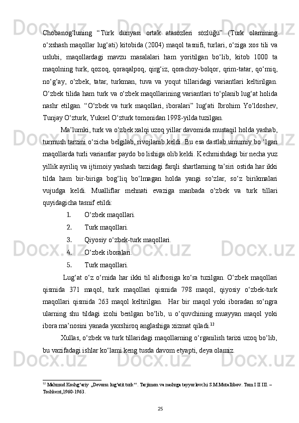 Chobanog‘luning   “Türk   dünyası   ortak   atasözleri   sözlüğü”   (Turk   olamining
o‘xshash maqollar lug‘ati) kitobida (2004) maqol tasnifi, turlari, o‘ziga xos tili va
uslubi,   maqollardagi   mavzu   masalalari   ham   yoritilgan   bo‘lib,   kitob   1000   ta
maqolning   turk,   qozoq,   qoraqalpoq,   qirg‘iz,   qorachoy-bolqor,   qrim-tatar,   qo‘miq,
no‘g‘ay,   o‘zbek,   tatar,   turkman,   tuva   va   yoqut   tillaridagi   variantlari   keltirilgan.
O‘zbek tilida ham turk va o‘zbek maqollarining variantlari to‘planib lug‘at holida
nashr   etilgan.   “O‘zbek   va   turk   maqollari,   iboralari”   lug‘ati   Ibrohim   Yo‘ldoshev,
Tunjay O‘zturk, Yuksel O‘zturk tomonidan 1998-yilda tuzilgan.  
Ma’lumki, turk va o‘zbek xalqi uzoq yillar davomida mustaqil holda yashab,
turmush tarzini o‘zicha belgilab, rivojlanib keldi. Bu esa dastlab umumiy bo ‘lgan
maqollarda turli variantlar paydo bo lishiga olib keldi. Kechmishdagi bir necha yuz
yillik ayriliq va ijtimoiy yashash tarzidagi farqli shartlarning ta’siri ostida har ikki
tilda   ham   bir-biriga   bog‘liq   bo‘lmagan   holda   yangi   so‘zlar,   so‘z   birikmalari
vujudga   keldi.   Mualliflar   mehnati   evaziga   manbada   o‘zbek   va   turk   tillari
quyidagicha tasnif etildi: 
1. O‘zbek maqollari. 
2. Turk maqollari. 
3. Qiyosiy o‘zbek-turk maqollari. 
4. O‘zbek iboralari. 
5. Turk maqollari. 
  Lug‘at   o‘z   o‘rnida   har   ikki   til   alifbosiga   ko‘ra   tuzilgan.   O‘zbek   maqollari
qismida   371   maqol,   turk   maqollari   qismida   798   maqol,   qiyosiy   o‘zbek-turk
maqollari   qismida   263   maqol   keltirilgan.     Har   bir   maqol   yoki   iboradan   so‘ngra
ularning   shu   tildagi   izohi   berilgan   bo‘lib,   u   o‘quvchining   muayyan   maqol   yoki
ibora ma’nosini yanada yaxshiroq anglashiga xizmat qiladi. 12
   
Xullas, o‘zbek va turk tillaridagi maqollarning o‘rganilish tarixi uzoq bo‘lib,
bu vazifadagi ishlar ko‘lami keng tusda davom etyapti, deya olamiz. 
12
 Mahmud Koshg‘ariy ,,Devonu lug‘atit turk‘‘. Tarjimon va nashrga tayyorlovchi S.M.Mutallibov. Tom I II III. – 
Toshkent,1960-1963.  
25 