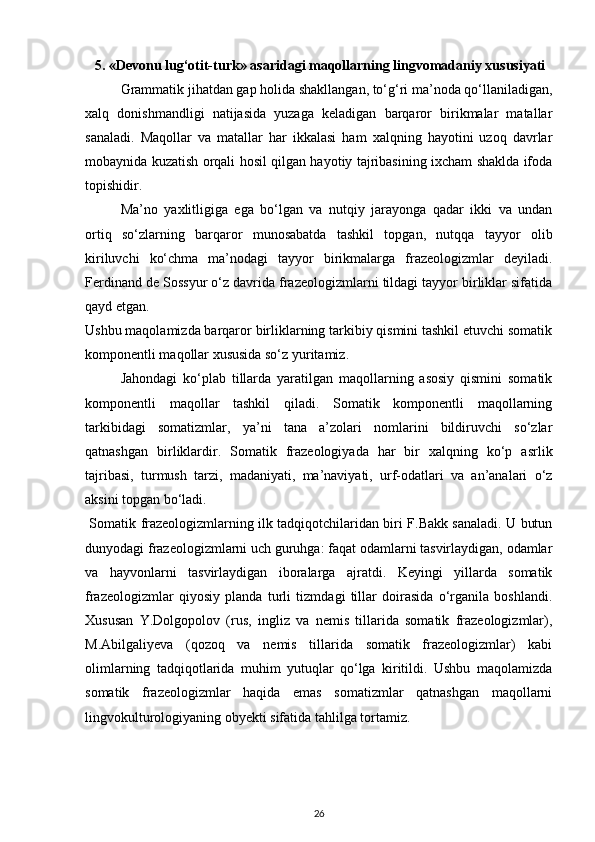 5. «Devonu lug‘otit-turk»  asaridagi maqollarning lingvomadaniy xususiyati
Grammatik jihatdan gap holida shakllangan, to‘g‘ri ma’noda qo‘llaniladigan,
xalq   donishmandligi   natijasida   yuzaga   keladigan   barqaror   birikmalar   matallar
sanaladi.   Maqollar   va   matallar   har   ikkalasi   ham   xalqning   hayotini   uzoq   davrlar
mobaynida kuzatish orqali hosil qilgan hayotiy tajribasining ixcham shaklda ifoda
topishidir.  
Ma’no   yaxlitligiga   ega   bo‘lgan   va   nutqiy   jarayonga   qadar   ikki   va   undan
ortiq   so‘zlarning   barqaror   munosabatda   tashkil   topgan,   nutqqa   tayyor   olib
kiriluvchi   ko‘chma   ma’nodagi   tayyor   birikmalarga   frazeologizmlar   deyiladi.
Ferdinand de Sossyur o‘z davrida frazeologizmlarni tildagi tayyor birliklar sifatida
qayd etgan. 
Ushbu maqolamizda barqaror birliklarning tarkibiy qismini tashkil etuvchi somatik
komponentli maqollar xususida so‘z yuritamiz. 
Jahondagi   ko‘plab   tillarda   yaratilgan   maqollarning   asosiy   qismini   somatik
komponentli   maqollar   tashkil   qiladi.   Somatik   komponentli   maqollarning
tarkibidagi   somatizmlar,   ya’ni   tana   a’zolari   nomlarini   bildiruvchi   so‘zlar
qatnashgan   birliklardir.   Somatik   frazeologiyada   har   bir   xalqning   ko‘p   asrlik
tajribasi,   turmush   tarzi,   madaniyati,   ma’naviyati,   urf-odatlari   va   an’analari   o‘z
aksini topgan bo‘ladi. 
  Somatik frazeologizmlarning ilk tadqiqotchilaridan biri F.Bakk sanaladi. U butun
dunyodagi frazeologizmlarni uch guruhga: faqat odamlarni tasvirlaydigan, odamlar
va   hayvonlarni   tasvirlaydigan   iboralarga   ajratdi.   Keyingi   yillarda   somatik
frazeologizmlar   qiyosiy   planda   turli   tizmdagi   tillar   doirasida   o‘rganila   boshlandi.
Xususan   Y.Dolgopolov   (rus,   ingliz   va   nemis   tillarida   somatik   frazeologizmlar),
M.Abilgaliyeva   (qozoq   va   nemis   tillarida   somatik   frazeologizmlar)   kabi
olimlarning   tadqiqotlarida   muhim   yutuqlar   qo‘lga   kiritildi.   Ushbu   maqolamizda
somatik   frazeologizmlar   haqida   emas   somatizmlar   qatnashgan   maqollarni
lingvokulturologiyaning obyekti sifatida tahlilga tortamiz. 
26 