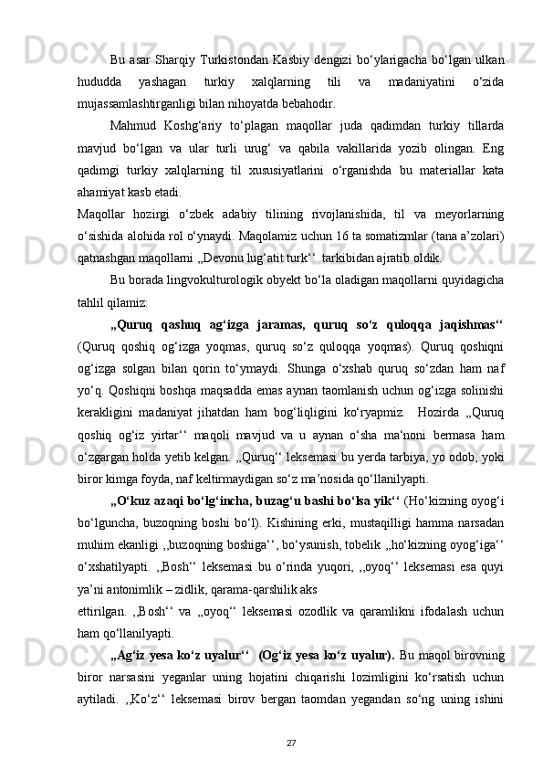 Bu   asar   Sharqiy   Turkistondan   Kasbiy   dengizi   bo‘ylarigacha   bo‘lgan   ulkan
hududda   yashagan   turkiy   xalqlarning   tili   va   madaniyatini   o‘zida
mujassamlashtirganligi bilan nihoyatda bebahodir. 
Mahmud   Koshg‘ariy   to‘plagan   maqollar   juda   qadimdan   turkiy   tillarda
mavjud   bo‘lgan   va   ular   turli   urug‘   va   qabila   vakillarida   yozib   olingan.   Eng
qadimgi   turkiy   xalqlarning   til   xususiyatlarini   o‘rganishda   bu   materiallar   kata
ahamiyat kasb etadi. 
Maqollar   hozirgi   o‘zbek   adabiy   tilining   rivojlanishida,   til   va   meyorlarning
o‘sishida alohida rol o‘ynaydi. Maqolamiz uchun 16 ta somatizmlar (tana a’zolari)
qatnashgan maqollarni ,,Devonu lug‘atit turk‘‘  tarkibidan ajratib oldik. 
Bu borada lingvokulturologik obyekt bo‘la oladigan maqollarni quyidagicha
tahlil qilamiz: 
,,Quruq   qashuq   ag‘izga   jaramas,   quruq   so‘z   quloqqa   jaqishmas‘‘
(Quruq   qoshiq   og‘izga   yoqmas,   quruq   so‘z   quloqqa   yoqmas).   Quruq   qoshiqni
og‘izga   solgan   bilan   qorin   to‘ymaydi.   Shunga   o‘xshab   quruq   so‘zdan   ham   naf
yo‘q. Qoshiqni  boshqa maqsadda  emas  aynan taomlanish  uchun og‘izga solinishi
kerakligini   madaniyat   jihatdan   ham   bog‘liqligini   ko‘ryapmiz.     Hozirda   ,,Quruq
qoshiq   og‘iz   yirtar‘‘   maqoli   mavjud   va   u   aynan   o‘sha   ma‘noni   bermasa   ham
o‘zgargan holda yetib kelgan. ,,Quruq‘‘ leksemasi bu yerda tarbiya, yo odob, yoki
biror kimga foyda, naf keltirmaydigan so‘z ma’nosida qo‘llanilyapti. 
,,O‘kuz azaqi bo‘lg‘incha, buzag‘u bashi bo‘lsa yik‘‘   (Ho‘kizning oyog‘i
bo‘lguncha,   buzoqning   boshi   bo‘l).   Kishining   erki,   mustaqilligi   hamma   narsadan
muhim ekanligi ,,buzoqning boshiga‘‘, bo‘ysunish, tobelik ,,ho‘kizning oyog‘iga‘‘
o‘xshatilyapti.   ,,Bosh‘‘   leksemasi   bu   o‘rinda   yuqori,   ,,oyoq‘‘   leksemasi   esa   quyi
ya’ni antonimlik – zidlik, qarama-qarshilik aks 
ettirilgan.   ,,Bosh‘‘   va   ,,oyoq‘‘   leksemasi   ozodlik   va   qaramlikni   ifodalash   uchun
ham qo‘llanilyapti.  
,,Ag‘iz yesa ko‘z uyalur‘‘   (Og‘iz yesa ko‘z uyalur).   Bu maqol birovning
biror   narsasini   yeganlar   uning   hojatini   chiqarishi   lozimligini   ko‘rsatish   uchun
aytiladi.   ,,Ko‘z‘‘   leksemasi   birov   bergan   taomdan   yegandan   so‘ng   uning   ishini
27 