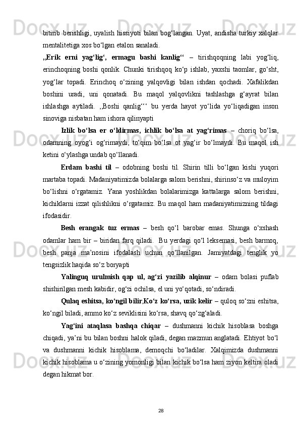 bitirib   berishligi,   uyalish   hissiyoti   bilan   bog‘langan.   Uyat,   andisha   turkiy   xalqlar
mentalitetiga xos bo‘lgan etalon sanaladi.  
,,Erik   erni   yag‘lig‘,   ermagu   bashi   kanlig‘‘   –   tirishqoqning   labi   yog‘liq,
erinchoqning   boshi   qonlik.   Chunki   tirishqoq   ko‘p   ishlab,   yaxshi   taomlar,   go‘sht,
yog‘lar   topadi.   Erinchoq   o‘zining   yalqovligi   bilan   ishdan   qochadi.   Xafalikdan
boshini   uradi,   uni   qonatadi.   Bu   maqol   yalqovlikni   tashlashga   g‘ayrat   bilan
ishlashga   aytiladi.   ,,Boshi   qanlig‘‘‘   bu   yerda   hayot   yo‘lida   yo‘liqadigan   inson
sinoviga nisbatan ham ishora qilinyapti 
Izlik   bo‘lsa   er   o‘ldirmas,   ichlik   bo‘lsa   at   yag‘rimas   –   choriq   bo‘lsa,
odamning   oyog‘i   og‘rimaydi,   to‘qim   bo‘lsa   ot   yag‘ir   bo‘lmaydi.   Bu   maqol   ish
ketini o‘ylashga undab qo‘llanadi. 
Erdam   bashi   til   –   odobning   boshi   til.   Shirin   tilli   bo‘lgan   kishi   yuqori
martaba topadi. Madaniyatimizda bolalarga salom berishni, shirinso‘z va muloyim
bo‘lishni   o‘rgatamiz.   Yana   yoshlikdan   bolalarimizga   kattalarga   salom   berishni,
kichiklarni   izzat   qilishlikni   o‘rgatamiz.   Bu   maqol   ham   madaniyatimizning   tildagi
ifodasidir. 
Besh   erangak   tuz   ermas   –   besh   qo‘l   barobar   emas.   Shunga   o‘xshash
odamlar   ham   bir   –  biridan  farq  qiladi.    Bu   yerdagi   qo‘l   leksemasi,   besh   barmoq,
besh   panja   ma’nosini   ifodalash   uchun   qo‘llanilgan.   Jamiyatdagi   tenglik   yo
tengsizlik haqida so‘z boryapti  
Yalinguq   urulmish   qap   ul,   ag‘zi   yazilib   alqinur   –   odam   bolasi   puflab
shishirilgan mesh kabidir, og‘zi ochilsa, el uni yo‘qotadi, so‘ndiradi.  
Qulaq eshitsa, ko‘ngil bilir , Ko‘z ko‘rsa, uzik kelir  – quloq so‘zni eshitsa,
ko‘ngil biladi, ammo ko‘z seviklisini ko‘rsa, shavq qo‘zg‘aladi.  
  Yag‘ini   ataqlasa   bashqa   chiqar   –   dushmanni   kichik   hisoblasa   boshga
chiqadi, ya’ni bu bilan boshni halok qiladi, degan mazmun anglatadi. Ehtiyot bo‘l
va   dushmanni   kichik   hisoblama,   demoqchi   bo‘ladilar.   Xalqimizda   dushmanni
kichik hisoblama u o‘zining yomonligi bilan kichik bo‘lsa ham ziyon keltira oladi
degan hikmat bor.  
28 