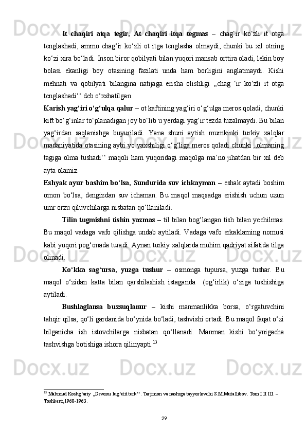 It   chaqiri   atqa   tegir,   At   chaqiri   itqa   tegmas   –   chag‘ir   ko‘zli   it   otga
tenglashadi,   ammo   chag‘ir   ko‘zli   ot   itga   tenglasha   olmaydi,   chunki   bu   xil   otning
ko‘zi xira bo‘ladi. Inson biror qobilyati bilan yuqori mansab orttira oladi, lekin boy
bolasi   ekanligi   boy   otasining   fazilati   unda   ham   borligini   anglatmaydi.   Kishi
mehnati   va   qobilyati   bilangina   natijaga   erisha   olishligi   ,,chag   ‘ir   ko‘zli   it   otga
tenglashadi‘‘ deb o‘xshatilgan.  
Karish yag‘iri o‘g‘ulqa qalur  – ot kaftining yag‘iri o‘g‘ulga meros qoladi, chunki
kift bo‘g‘inlar to‘planadigan joy bo‘lib u yerdagi yag‘ir tezda tuzalmaydi. Bu bilan
yag‘irdan   saqlanishga   buyuriladi.   Yana   shuni   aytish   mumkinki   turkiy   xalqlar
madaniyatida otasining aybi yo yaxshiligi o‘g‘liga meros qoladi chunki ,,olmaning
tagiga olma tushadi‘‘ maqoli ham yuqoridagi maqolga ma’no jihatdan bir xil deb
ayta olamiz. 
Eshyak ayur bashim  bo‘lsa,   Sundurida suv ichkayman   –   eshak aytadi boshim
omon   bo‘lsa,   dengizdan   suv   ichaman.   Bu   maqol   maqsadga   erishish   uchun   uzun
umr orzu qiluvchilarga nisbatan qo‘llaniladi.  
Tilin tugmishni tishin yazmas   – til bilan bog‘langan tish bilan yechilmas.
Bu maqol  vadaga vafo qilishga undab aytiladi. Vadaga vafo erkaklarning nomusi
kabi yuqori pog‘onada turadi. Aynan turkiy xalqlarda muhim qadriyat sifatida tilga
olinadi. 
Ko‘kka   sag‘ursa,   yuzga   tushur   –   osmonga   tupursa,   yuzga   tushar.   Bu
maqol   o‘zidan   katta   bilan   qarshilashish   istaganda     (og‘irlik)   o‘ziga   tushishiga
aytiladi.   
Bushlaglansa   buxsuqlanur   –   kishi   manmanlikka   borsa,   o‘rgatuvchini
tahqir qilsa, qo‘li gardanida bo‘ynida bo‘ladi, tashvishi ortadi. Bu maqol faqat o‘zi
bilganicha   ish   istovchilarga   nisbatan   qo‘llanadi.   Manman   kishi   bo‘ynigacha
tashvishga botishiga ishora qilinyapti. 13
13
 Mahmud Koshg‘ariy ,,Devonu lug‘atit turk‘‘. Tarjimon va nashrga tayyorlovchi S.M.Mutallibov. Tom I II III. – 
Toshkent,1960-1963.  
29 