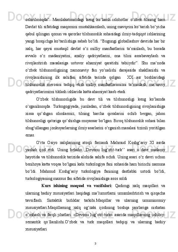 oshirilmoqda”.   Mamlakatimizdagi   keng   ko‘lamli   islohotlar   o‘zbek   tilining   ham
Davlat tili sifatidagi maqomini mustahkamlash, uning mavqeini ko‘tarish bo‘yicha
qabul qilingan qonun va qarorlar tilshunoslik sohasidagi ilmiy-tadqiqot ishlarining
yangi bosqichga ko‘tarilishiga sabab bo‘ldi. “Bugungi globallashuv davrida har bir
xalq,   har   qaysi   mustaqil   davlat   o‘z   milliy   manfaatlarini   ta‘minlash,   bu   borada
avvalo   o‘z   madaniyatini,   azaliy   qadriyatlarini,   ona   tilini   asrabavaylash   va
rivojlantirish   masalasiga   ustuvor   ahamiyat   qaratishi   tabiiydir”.   Shu   ma‘noda
o‘zbek   tilshunosligining   zamonaviy   fan   yo‘nalishi   darajasida   shakllanishi   va
rivojlanishining   ilk   sahifasi   sifatida   tarixda   qolgan     XX   asr   boshlaridagi
tilshunoslik   merosini   tadqiq   etish   milliy   manfaatlarimizni   ta‘minlash,   ma‘naviy
qadriyatlarimizni tiklash ishlarida katta ahamiyat kasb etadi. 
O‘zbek   tilshunosligida   bu   davr   tili   va   tilshunosligi   keng   ko‘lamda
o‘rganilmoqda.   Turkogogiyada,   jumladan,   o‘zbek   tilshunosligining   rivojlanishiga
xissa   qo‘shgan   olimlarmiz,   tilning   barcha   qirralarini   ochib   bergan,   jahon
tilshunosligi qatoriga qo‘shishga muyassar bo‘lgan. Biroq tilshunoslik sohasi bilan
shug‘ullangan jonkuyarlarning ilmiy asarlarini o‘rganish masalasi tizimli yoritilgan
emas.  
O‘rta   Osiyo   xalqlarining   atoqli   farzandi   Mahmud   Koshg‘ariy   XI   asrda
yashab   ijod   etdi.   Uning   bebaho   ,,Devonu   lug‘otit-turk’’   asari   u   davr   madaniy
hayotida va tilshunoslik tarixida alohida sahifa ochdi. Uning asari o‘z davri uchun
benihoya katta voqea bo‘lgani kabi turkologiya fani sohasida ham birinchi namuna
bo‘ldi.   Mahmud   Koshg‘ariy   turkologiya   fanining   dastlabki   ustodi   bo‘ldi,
turkologiyaning maxsus fan sifatida rivojlanishiga asos soldi
Kurs   ishining   maqsad   va   vazifalari :   Qadimgi   xalq   maqollari   va
ularning   badiiy   xususiyatlari   haqidagi   ma’lumotlarni   umumlashtirish   va   qisqacha
tavsiflash.   Sintaktik   birliklar   tarkibi. Maqollar   va   ularning   umuminsoniy
xususiyatlari.Maqollarning   xalq   og‘zaki   ijodining   boshqa   janrlariga   nisbatan
o‘xshash   va   farqli   jihatlari.   «Devonu   lug‘otit-turk»   asarida   maqollarning   uslubiy-
semantik   qo`llanilishi .O‘zbek   va   turk   maqollari   tadqiqi   va   ularning   badiiy
xususiyatlari 
3 