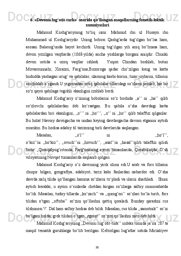 6. «Devonu lug‘otit-turk»   asarida   qo‘llangan maqollarning fonetik-leksik
xususiyatlari
Mahmud   Koshg‘ariyning   to‘liq   ismi:   Mahmud   ibn   ul   Husayn   ibn
Muhammad   ul   Koshg‘ariydir.   Uning   bobosi   Qashg‘arda   tug‘ilgan   bo‘lsa   ham,
asosan   Balasog‘unda   hayot   kechirdi.   Uning   tug‘ilgan   yili   aniq   bo‘lmasa   ham,
devon   yozilgan   vaqtlarda   (1068-yilda)   ancha   yoshlarga   borgani   aniqdir.   Chunki
devon   ustida   u   uzoq   vaqtlar   ishladi.     Yuqori   Chindan   boshlab,   butun
Movarounnahr,   Xorazm,   Farg‘ona,Buxoroga   qadar   cho‘zilgan   keng   va   katta
hududda yashagan urug‘ va qabilalar, ularning kasbi-korini, turar joylarini, tillarini
sinchiklab o‘rgandi.U yigirmadan ortiq qabilalar tillaridagi so‘zlarni jamlab, har bir
so‘z qaysi qabilaga tegishli ekanligini izohlab berdi. 
Mahmud   Koshg‘ariy   o‘zining   bobolarini   so‘z   boshida   ,,a’’   ni   ,,ha’’   qilib
so‘zlovchi   qabilalardan   deb   ko‘rsatgan.   Bu   qabila   o‘sha   davrdagi   katta
qabilalardan   biri   ekanligini,   ,,o‘’’   ni   ,,ho‘’’,   ,,o‘’   ni   ,,ho‘’   qilib   talaffuz   qilganlar.
Bu holat Navoiy davrigacha va undan keying davrlargacha davom etganini aytish
mumkin. Bu hodisa adabiy til tarixining turli davrlarida saqlangan. 
Masalan,   ,,o‘l’’   ni     ,,ho‘l’’,
o‘kiz’’ni   ,,ho‘kiz’’,   ,,ovuch’’ni   ,,hovuch’’,   ,,asal’’ni   ,,hasal’’qilib   talaffuz   qilish
hozir   ,,Qoraqalpog‘istonda,   Farg‘onaning   ayrim   tumanlarida,   Qorabuloqda,   O‘sh
viloyatining Novqat tumanlarida saqlanib qolgan. 
Mahmud   Koshg‘ariy   o‘z   davrining   yirik   olimi   edi.U   arab   va   fors   tillarini
chuqur   bilgan,   geografiya,   adabiyot,   tarix   kabi   fanlardan   xabardor   edi.   O‘sha
davrda xalq tilida qo‘llangan hamma so‘zlarni to‘pladi va ularni sharhladi. . Shuni
aytish   kerakki,   u   ayrim   o‘rinlarda   chetdan   kirgan   so‘zlarga   salbiy   munosabatda
bo‘ldi. Masalan, turkiy tillarda ,,ko‘zach’’ va ,,qumg‘on’’ so‘zlari bo‘la turib, fors
tilidan   o‘tgan   ,,oftoba’’   so‘zini   qo‘llashni   qattiq   qoraladi.   Bunday   qarashni   rus
tilshunosi V. Dal ham salbiy hodisa deb bildi. Masalan, rus tilida ,,samotnik’’ so‘zi
bo‘lgani holda, grek tilidan o‘tgan ,,egoist’’ so‘zini qo‘llashni xato deb bildi. 
Mahmud Koshg‘ariyning ,,Devonu lug‘otit-turk’’ indeks tomida ja’mi 287 ta
maqol   tematik   guruhlarga   bo‘lib   berilgan.   Keltirilgan   lug‘atlar   ustida   Mirzaliyev
30 