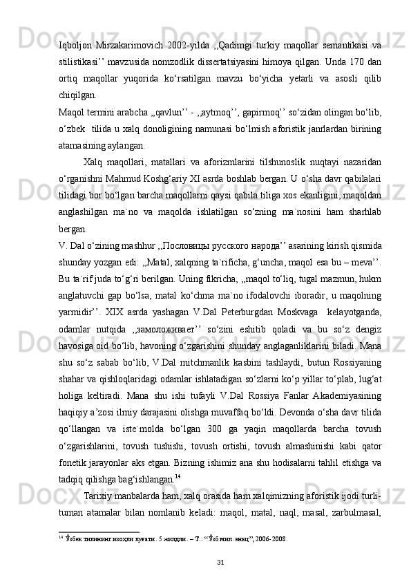 Iqboljon   Mirzakarimovich   2002-yilda   ,,Qadimgi   turkiy   maqollar   semantikasi   va
stilistikasi’’   mavzusida   nomzodlik  dissertatsiyasini   himoya   qilgan.  Unda   170   dan
ortiq   maqollar   yuqorida   ko‘rsatilgan   mavzu   bo‘yicha   yetarli   va   asosli   qilib
chiqilgan.  
Maqol termini arabcha ,,qavlun’’ - ,,aytmoq’’, gapirmoq’’ so‘zidan olingan bo‘lib,
o‘zbek   tilida u xalq donoligining namunasi  bo‘lmish aforistik janrlardan birining
atamasining aylangan. 
Xalq   maqollari,   matallari   va   aforizmlarini   tilshunoslik   nuqtayi   nazaridan
o‘rganishni Mahmud Koshg‘ariy XI asrda boshlab bergan. U o‘sha davr qabilalari
tilidagi bor bo‘lgan barcha maqollarni qaysi qabila tiliga xos ekanligini, maqoldan
anglashilgan   ma`no   va   maqolda   ishlatilgan   so‘zning   ma`nosini   ham   sharhlab
bergan.  
V. Dal o‘zining mashhur ,, Пословицы   русского   народа ’’ asarining kirish qismida
shunday yozgan edi: ,,Matal, xalqning ta`rificha, g‘uncha, maqol esa bu – meva’’.
Bu ta`rif juda to‘g‘ri berilgan. Uning fikricha, ,,maqol to‘liq, tugal mazmun, hukm
anglatuvchi   gap   bo‘lsa,   matal   ko‘chma   ma`no   ifodalovchi   iboradir,   u   maqolning
yarmidir’’.   XIX   asrda   yashagan   V.Dal   Peterburgdan   Moskvaga     kelayotganda,
odamlar   nutqida   ,, замоложивает ’’   so‘zini   eshitib   qoladi   va   bu   so‘z   dengiz
havosiga oid bo‘lib, havoning o‘zgarishini shunday anglaganliklarini biladi. Mana
shu   so‘z   sabab   bo‘lib,   V.Dal   mitchmanlik   kasbini   tashlaydi,   butun   Rossiyaning
shahar va qishloqlaridagi odamlar ishlatadigan so‘zlarni ko‘p yillar to‘plab, lug‘at
holiga   keltiradi.   Mana   shu   ishi   tufayli   V.Dal   Rossiya   Fanlar   Akademiyasining
haqiqiy a’zosi ilmiy darajasini olishga muvaffaq bo‘ldi. Devonda o‘sha davr tilida
qo‘llangan   va   iste`molda   bo‘lgan   300   ga   yaqin   maqollarda   barcha   tovush
o‘zgarishlarini,   tovush   tushishi,   tovush   ortishi,   tovush   almashinishi   kabi   qator
fonetik jarayonlar aks etgan. Bizning ishimiz ana shu hodisalarni tahlil etishga va
tadqiq qilishga bag‘ishlangan. 14
 
Tarixiy manbalarda ham, xalq orasida ham xalqimizning aforistik ijodi turli-
tuman   atamalar   bilan   nomlanib   keladi:   maqol,   matal,   naql,   masal,   zarbulmasal,
14
  Ўзбек   тилининг   изоҳли   луғати . 5  жилдли . – T.: “ Ўзб . мил .  энкц ”, 2006-2008.   
31 