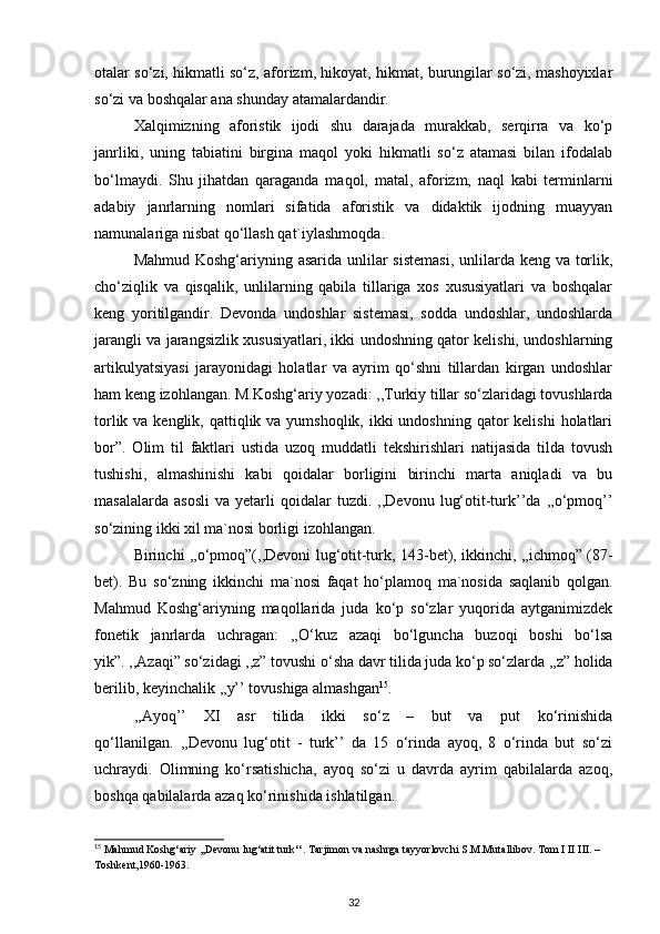 otalar so‘zi, hikmatli so‘z, aforizm, hikoyat, hikmat, burungilar so‘zi, mashoyixlar
so‘zi va boshqalar ana shunday atamalardandir. 
Xalqimizning   aforistik   ijodi   shu   darajada   murakkab,   serqirra   va   ko‘p
janrliki,   uning   tabiatini   birgina   maqol   yoki   hikmatli   so‘z   atamasi   bilan   ifodalab
bo‘lmaydi.   Shu   jihatdan   qaraganda   maqol,   matal,   aforizm,   naql   kabi   terminlarni
adabiy   janrlarning   nomlari   sifatida   aforistik   va   didaktik   ijodning   muayyan
namunalariga nisbat qo‘llash qat`iylashmoqda. 
Mahmud Koshg‘ariyning asarida unlilar sistemasi,  unlilarda keng va torlik,
cho‘ziqlik   va   qisqalik,   unlilarning   qabila   tillariga   xos   xususiyatlari   va   boshqalar
keng   yoritilgandir.   Devonda   undoshlar   sistemasi,   sodda   undoshlar,   undoshlarda
jarangli va jarangsizlik xususiyatlari, ikki undoshning qator kelishi, undoshlarning
artikulyatsiyasi   jarayonidagi   holatlar   va   ayrim   qo‘shni   tillardan   kirgan   undoshlar
ham keng izohlangan. M.Koshg‘ariy yozadi: ,,Turkiy tillar so‘zlaridagi tovushlarda
torlik va kenglik, qattiqlik va yumshoqlik, ikki  undoshning  qator  kelishi  holatlari
bor”.   Olim   til   faktlari   ustida   uzoq   muddatli   tekshirishlari   natijasida   tilda   tovush
tushishi,   almashinishi   kabi   qoidalar   borligini   birinchi   marta   aniqladi   va   bu
masalalarda   asosli   va   yetarli   qoidalar   tuzdi.   ,,Devonu   lug‘otit-turk’’da   ,,o‘pmoq’’
so‘zining ikki xil ma`nosi borligi izohlangan. 
Birinchi ,,o‘pmoq”(,,Devoni lug‘otit-turk, 143-bet), ikkinchi, ,,ichmoq” (87-
bet).   Bu   so‘zning   ikkinchi   ma`nosi   faqat   ho‘plamoq   ma`nosida   saqlanib   qolgan.
Mahmud   Koshg‘ariyning   maqollarida   juda   ko‘p   so‘zlar   yuqorida   aytganimizdek
fonetik   janrlarda   uchragan:   ,,O‘kuz   azaqi   bo‘lguncha   buzoqi   boshi   bo‘lsa
yik”. ,,Azaqi” so‘zidagi ,,z” tovushi o‘sha davr tilida juda ko‘p so‘zlarda ,,z” holida
berilib, keyinchalik ,,y’’ tovushiga almashgan 15
.  
,,Ayoq’’   XI   asr   tilida   ikki   so‘z   –   but   va   put   ko‘rinishida
qo‘llanilgan.   ,,Devonu   lug‘otit   -   turk’’   da   15   o‘rinda   ayoq,   8   o‘rinda   but   so‘zi
uchraydi.   Olimning   ko‘rsatishicha,   ayoq   so‘zi   u   davrda   ayrim   qabilalarda   azoq,
boshqa qabilalarda azaq ko‘rinishida ishlatilgan. 
15
 Mahmud Koshg‘ariy ,,Devonu lug‘atit turk‘‘. Tarjimon va nashrga tayyorlovchi S.M.Mutallibov. Tom I II III. – 
Toshkent,1960-1963.  
32 