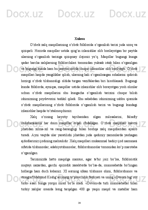 Xulosa
O‘zbek xalq maqollarining o‘zbek folklorida o‘rganilish tarixi juda uzoq va
qiziqarli.   Hozirda   maqollar   ustida   qizg‘in   izlanishlar   olib   borilayotgan   bir   paytda
ularning   o‘rganilish   tarixiga   qiziqmay   ilojimiz   yo‘q.   Maqollar   bugungi   kunga
qadar   barcha   xalqlarning   folklorchilari   tomonidan   yuksak   istak   bilan   o‘rganilgan
va bugungi kunda ham bu jarayon ustida chuqur izlanishlar olib borilyapti. O‘zbek
maqollari haqida yangiliklar qilish, ularning hali o‘rganilmagan sohalarini qidirish
hozirgi   o‘zbek   tilshunosligi   oldida   turgan   vazifalardan   biri   hisoblanadi.   Bugungi
kunda folklorda, ayniqsa, maqollar ustida izlanishlar olib borayotgan yosh olimlar
uchun   o‘zbek   maqollarini   shu   kungacha   o‘rganilish   tarixini   chuqur   bilish
ishimizning   poydevorini   tashkil   qiladi.   Shu   sababdan   ishimizning   ushbu   qismida
o‘zbek   maqollarining   o‘zbek   folklorida   o‘rganilish   tarixi   va   bugungi   kundagi
izlanishlar haqida to‘xtalmoqchimiz.  
Xalq   o‘zining   hayotiy   tajribasidan   olgan   xulosalarini,   falsafiy
mulohazalarini   har   doim   maqollar   orqali   ifodalagan.   O‘zbek   maqollari   mavzu
jihatidan   xilma-xil   va   rang-barangligi   bilan   boshqa   xalq   maqollaridan   ajralib
turadi.   Ayni   vaqtda   ular   yaratilishi   jihatdan   juda   qadimiy   zamonlarda   yashagan
ajdodlarimiz ijodining mahsulidir. Xalq maqollari mukammal badiiy ijod namunasi
sifatida tilshunoslar, adabiyotshunoslar, folklorshunoslar tomonidan ko‘p marotaba
o‘rganilgan. 
Tariximizda   hatto   maqolga   maxsus,   agar   ta'bir   joiz   bo‘lsa,   folkloristik
nuqtayi   nazardan,   garchi   epizodik   xarakterda   bo‘lsa-da,   munosabatda   bo‘lingan
hollarga   ham   duch   kelamiz.   XI   asrning   ulkan   tilshunos   olimi,   folklorshunos   va
etnograf Mahmud Koshg‘ariyning to‘plovchilik faoliyati va uning «Devoni lug‘otit
turk»   asari   bunga   yorqin   misol   bo‘la   oladi.   «Devon»da   turli   munosabatlar   bilan
turkiy   xalqlar   orasida   keng   tarqalgan   400   ga   yaqin   maqol   va   matallar   ham
34 